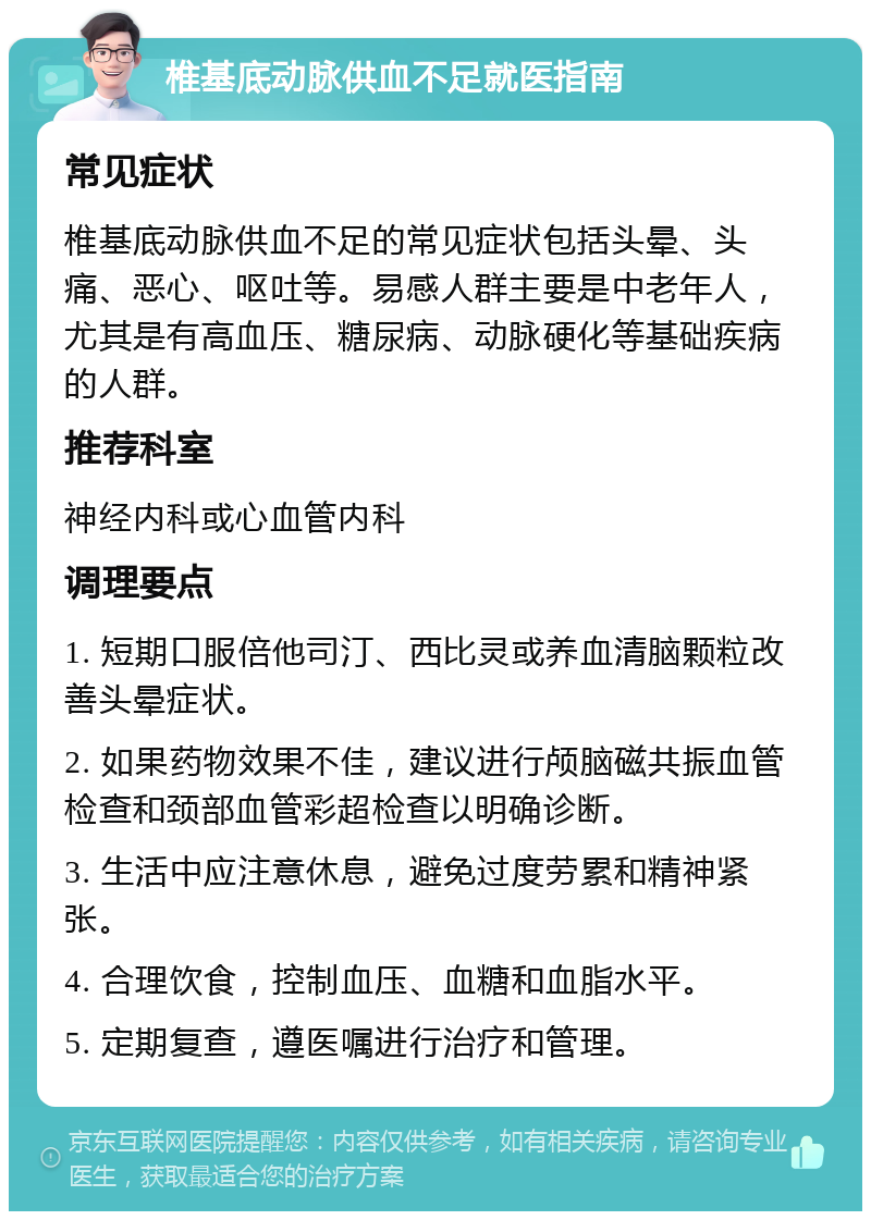 椎基底动脉供血不足就医指南 常见症状 椎基底动脉供血不足的常见症状包括头晕、头痛、恶心、呕吐等。易感人群主要是中老年人，尤其是有高血压、糖尿病、动脉硬化等基础疾病的人群。 推荐科室 神经内科或心血管内科 调理要点 1. 短期口服倍他司汀、西比灵或养血清脑颗粒改善头晕症状。 2. 如果药物效果不佳，建议进行颅脑磁共振血管检查和颈部血管彩超检查以明确诊断。 3. 生活中应注意休息，避免过度劳累和精神紧张。 4. 合理饮食，控制血压、血糖和血脂水平。 5. 定期复查，遵医嘱进行治疗和管理。