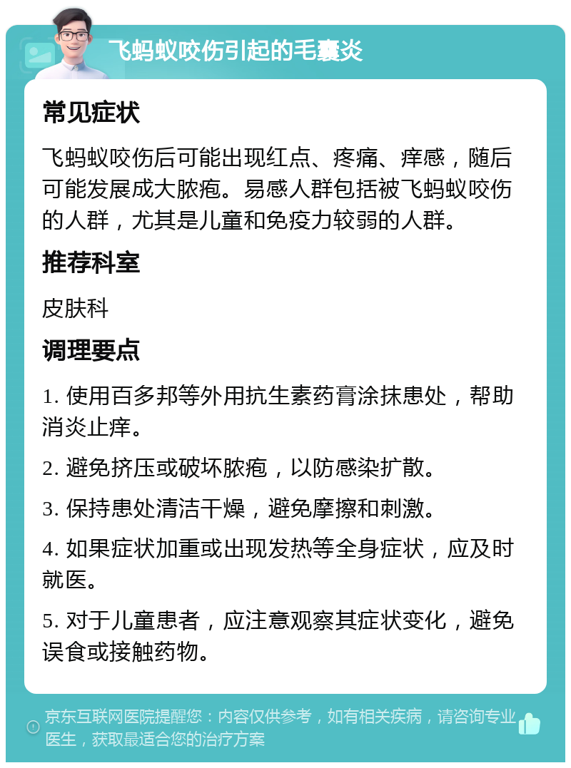 飞蚂蚁咬伤引起的毛囊炎 常见症状 飞蚂蚁咬伤后可能出现红点、疼痛、痒感，随后可能发展成大脓疱。易感人群包括被飞蚂蚁咬伤的人群，尤其是儿童和免疫力较弱的人群。 推荐科室 皮肤科 调理要点 1. 使用百多邦等外用抗生素药膏涂抹患处，帮助消炎止痒。 2. 避免挤压或破坏脓疱，以防感染扩散。 3. 保持患处清洁干燥，避免摩擦和刺激。 4. 如果症状加重或出现发热等全身症状，应及时就医。 5. 对于儿童患者，应注意观察其症状变化，避免误食或接触药物。