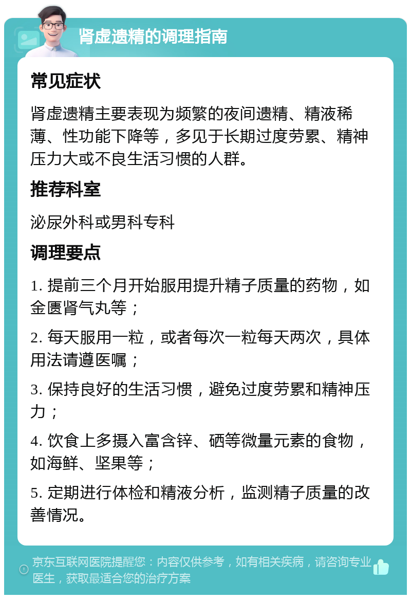 肾虚遗精的调理指南 常见症状 肾虚遗精主要表现为频繁的夜间遗精、精液稀薄、性功能下降等，多见于长期过度劳累、精神压力大或不良生活习惯的人群。 推荐科室 泌尿外科或男科专科 调理要点 1. 提前三个月开始服用提升精子质量的药物，如金匮肾气丸等； 2. 每天服用一粒，或者每次一粒每天两次，具体用法请遵医嘱； 3. 保持良好的生活习惯，避免过度劳累和精神压力； 4. 饮食上多摄入富含锌、硒等微量元素的食物，如海鲜、坚果等； 5. 定期进行体检和精液分析，监测精子质量的改善情况。