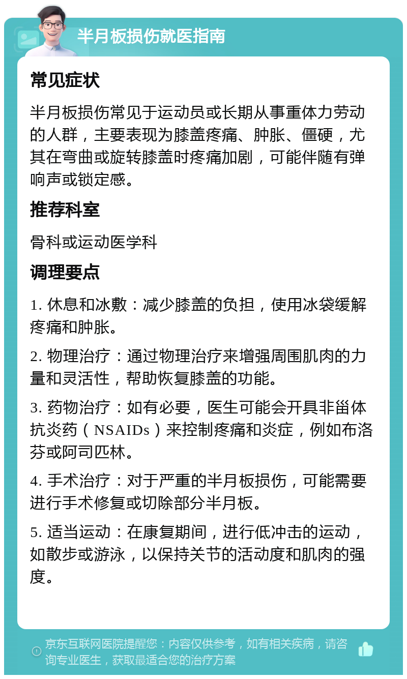 半月板损伤就医指南 常见症状 半月板损伤常见于运动员或长期从事重体力劳动的人群，主要表现为膝盖疼痛、肿胀、僵硬，尤其在弯曲或旋转膝盖时疼痛加剧，可能伴随有弹响声或锁定感。 推荐科室 骨科或运动医学科 调理要点 1. 休息和冰敷：减少膝盖的负担，使用冰袋缓解疼痛和肿胀。 2. 物理治疗：通过物理治疗来增强周围肌肉的力量和灵活性，帮助恢复膝盖的功能。 3. 药物治疗：如有必要，医生可能会开具非甾体抗炎药（NSAIDs）来控制疼痛和炎症，例如布洛芬或阿司匹林。 4. 手术治疗：对于严重的半月板损伤，可能需要进行手术修复或切除部分半月板。 5. 适当运动：在康复期间，进行低冲击的运动，如散步或游泳，以保持关节的活动度和肌肉的强度。