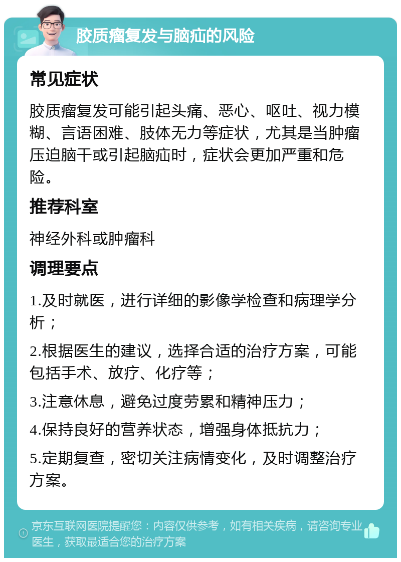 胶质瘤复发与脑疝的风险 常见症状 胶质瘤复发可能引起头痛、恶心、呕吐、视力模糊、言语困难、肢体无力等症状，尤其是当肿瘤压迫脑干或引起脑疝时，症状会更加严重和危险。 推荐科室 神经外科或肿瘤科 调理要点 1.及时就医，进行详细的影像学检查和病理学分析； 2.根据医生的建议，选择合适的治疗方案，可能包括手术、放疗、化疗等； 3.注意休息，避免过度劳累和精神压力； 4.保持良好的营养状态，增强身体抵抗力； 5.定期复查，密切关注病情变化，及时调整治疗方案。