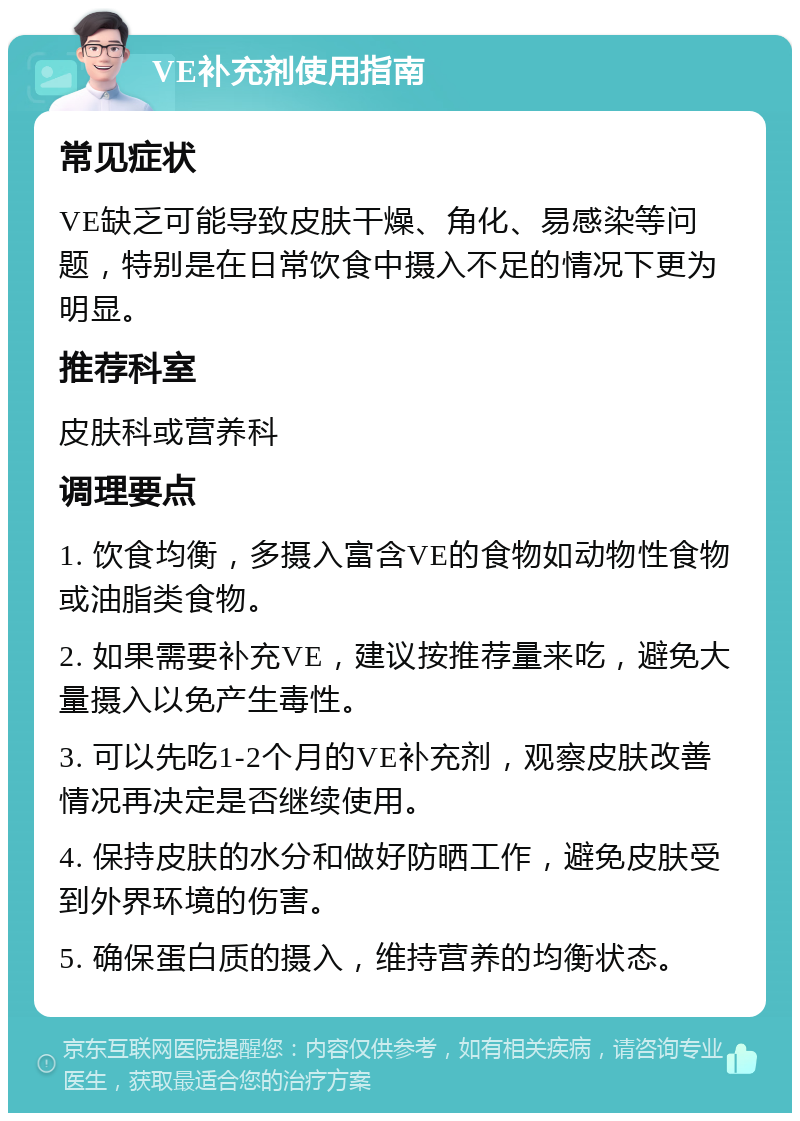 VE补充剂使用指南 常见症状 VE缺乏可能导致皮肤干燥、角化、易感染等问题，特别是在日常饮食中摄入不足的情况下更为明显。 推荐科室 皮肤科或营养科 调理要点 1. 饮食均衡，多摄入富含VE的食物如动物性食物或油脂类食物。 2. 如果需要补充VE，建议按推荐量来吃，避免大量摄入以免产生毒性。 3. 可以先吃1-2个月的VE补充剂，观察皮肤改善情况再决定是否继续使用。 4. 保持皮肤的水分和做好防晒工作，避免皮肤受到外界环境的伤害。 5. 确保蛋白质的摄入，维持营养的均衡状态。