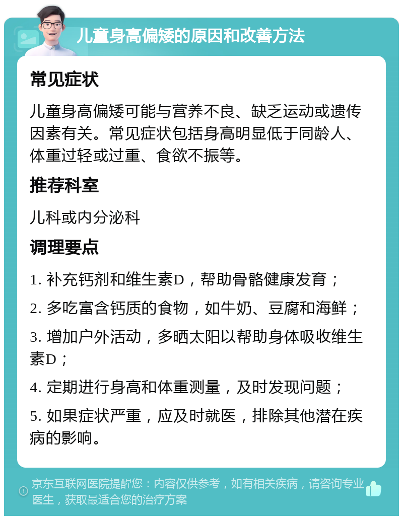 儿童身高偏矮的原因和改善方法 常见症状 儿童身高偏矮可能与营养不良、缺乏运动或遗传因素有关。常见症状包括身高明显低于同龄人、体重过轻或过重、食欲不振等。 推荐科室 儿科或内分泌科 调理要点 1. 补充钙剂和维生素D，帮助骨骼健康发育； 2. 多吃富含钙质的食物，如牛奶、豆腐和海鲜； 3. 增加户外活动，多晒太阳以帮助身体吸收维生素D； 4. 定期进行身高和体重测量，及时发现问题； 5. 如果症状严重，应及时就医，排除其他潜在疾病的影响。