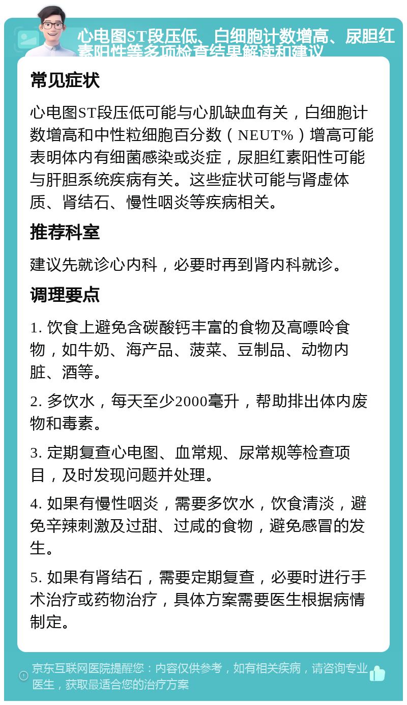 心电图ST段压低、白细胞计数增高、尿胆红素阳性等多项检查结果解读和建议 常见症状 心电图ST段压低可能与心肌缺血有关，白细胞计数增高和中性粒细胞百分数（NEUT%）增高可能表明体内有细菌感染或炎症，尿胆红素阳性可能与肝胆系统疾病有关。这些症状可能与肾虚体质、肾结石、慢性咽炎等疾病相关。 推荐科室 建议先就诊心内科，必要时再到肾内科就诊。 调理要点 1. 饮食上避免含碳酸钙丰富的食物及高嘌呤食物，如牛奶、海产品、菠菜、豆制品、动物内脏、酒等。 2. 多饮水，每天至少2000毫升，帮助排出体内废物和毒素。 3. 定期复查心电图、血常规、尿常规等检查项目，及时发现问题并处理。 4. 如果有慢性咽炎，需要多饮水，饮食清淡，避免辛辣刺激及过甜、过咸的食物，避免感冒的发生。 5. 如果有肾结石，需要定期复查，必要时进行手术治疗或药物治疗，具体方案需要医生根据病情制定。