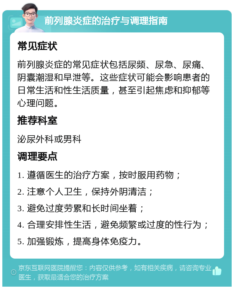 前列腺炎症的治疗与调理指南 常见症状 前列腺炎症的常见症状包括尿频、尿急、尿痛、阴囊潮湿和早泄等。这些症状可能会影响患者的日常生活和性生活质量，甚至引起焦虑和抑郁等心理问题。 推荐科室 泌尿外科或男科 调理要点 1. 遵循医生的治疗方案，按时服用药物； 2. 注意个人卫生，保持外阴清洁； 3. 避免过度劳累和长时间坐着； 4. 合理安排性生活，避免频繁或过度的性行为； 5. 加强锻炼，提高身体免疫力。