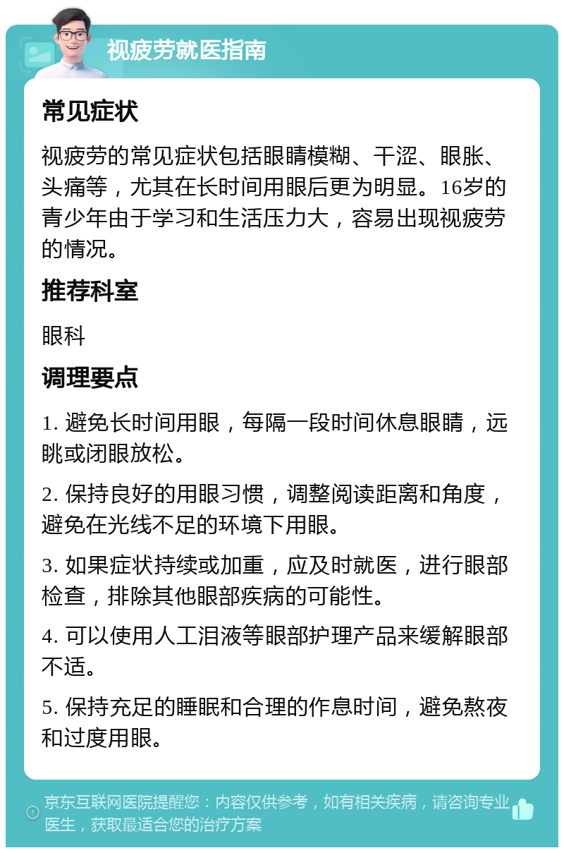 视疲劳就医指南 常见症状 视疲劳的常见症状包括眼睛模糊、干涩、眼胀、头痛等，尤其在长时间用眼后更为明显。16岁的青少年由于学习和生活压力大，容易出现视疲劳的情况。 推荐科室 眼科 调理要点 1. 避免长时间用眼，每隔一段时间休息眼睛，远眺或闭眼放松。 2. 保持良好的用眼习惯，调整阅读距离和角度，避免在光线不足的环境下用眼。 3. 如果症状持续或加重，应及时就医，进行眼部检查，排除其他眼部疾病的可能性。 4. 可以使用人工泪液等眼部护理产品来缓解眼部不适。 5. 保持充足的睡眠和合理的作息时间，避免熬夜和过度用眼。