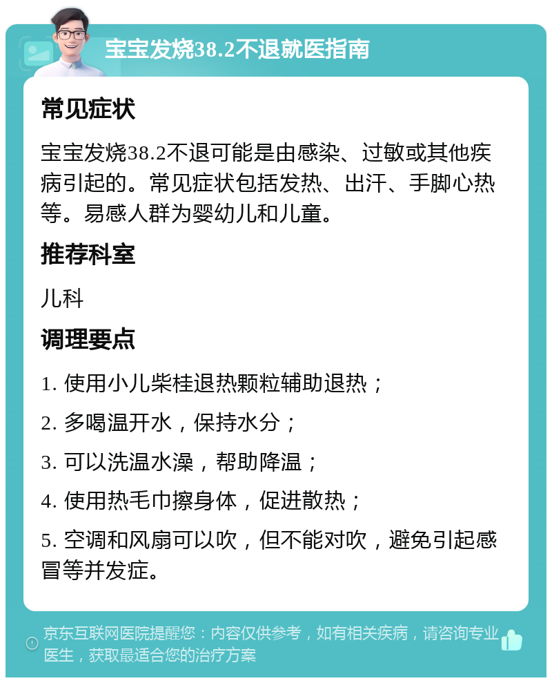 宝宝发烧38.2不退就医指南 常见症状 宝宝发烧38.2不退可能是由感染、过敏或其他疾病引起的。常见症状包括发热、出汗、手脚心热等。易感人群为婴幼儿和儿童。 推荐科室 儿科 调理要点 1. 使用小儿柴桂退热颗粒辅助退热； 2. 多喝温开水，保持水分； 3. 可以洗温水澡，帮助降温； 4. 使用热毛巾擦身体，促进散热； 5. 空调和风扇可以吹，但不能对吹，避免引起感冒等并发症。