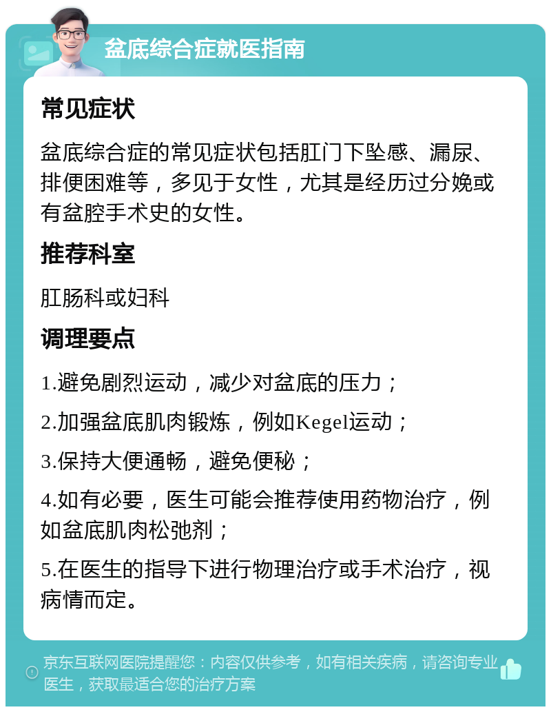 盆底综合症就医指南 常见症状 盆底综合症的常见症状包括肛门下坠感、漏尿、排便困难等，多见于女性，尤其是经历过分娩或有盆腔手术史的女性。 推荐科室 肛肠科或妇科 调理要点 1.避免剧烈运动，减少对盆底的压力； 2.加强盆底肌肉锻炼，例如Kegel运动； 3.保持大便通畅，避免便秘； 4.如有必要，医生可能会推荐使用药物治疗，例如盆底肌肉松弛剂； 5.在医生的指导下进行物理治疗或手术治疗，视病情而定。