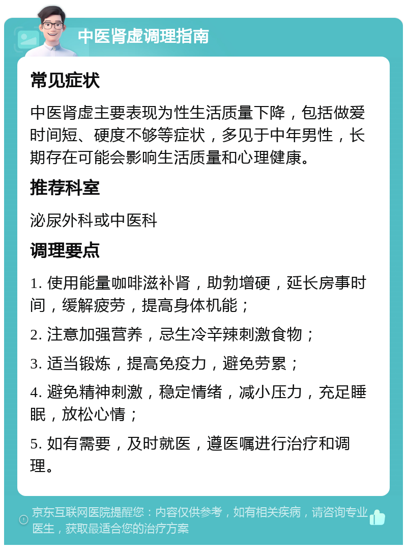 中医肾虚调理指南 常见症状 中医肾虚主要表现为性生活质量下降，包括做爱时间短、硬度不够等症状，多见于中年男性，长期存在可能会影响生活质量和心理健康。 推荐科室 泌尿外科或中医科 调理要点 1. 使用能量咖啡滋补肾，助勃增硬，延长房事时间，缓解疲劳，提高身体机能； 2. 注意加强营养，忌生冷辛辣刺激食物； 3. 适当锻炼，提高免疫力，避免劳累； 4. 避免精神刺激，稳定情绪，减小压力，充足睡眠，放松心情； 5. 如有需要，及时就医，遵医嘱进行治疗和调理。