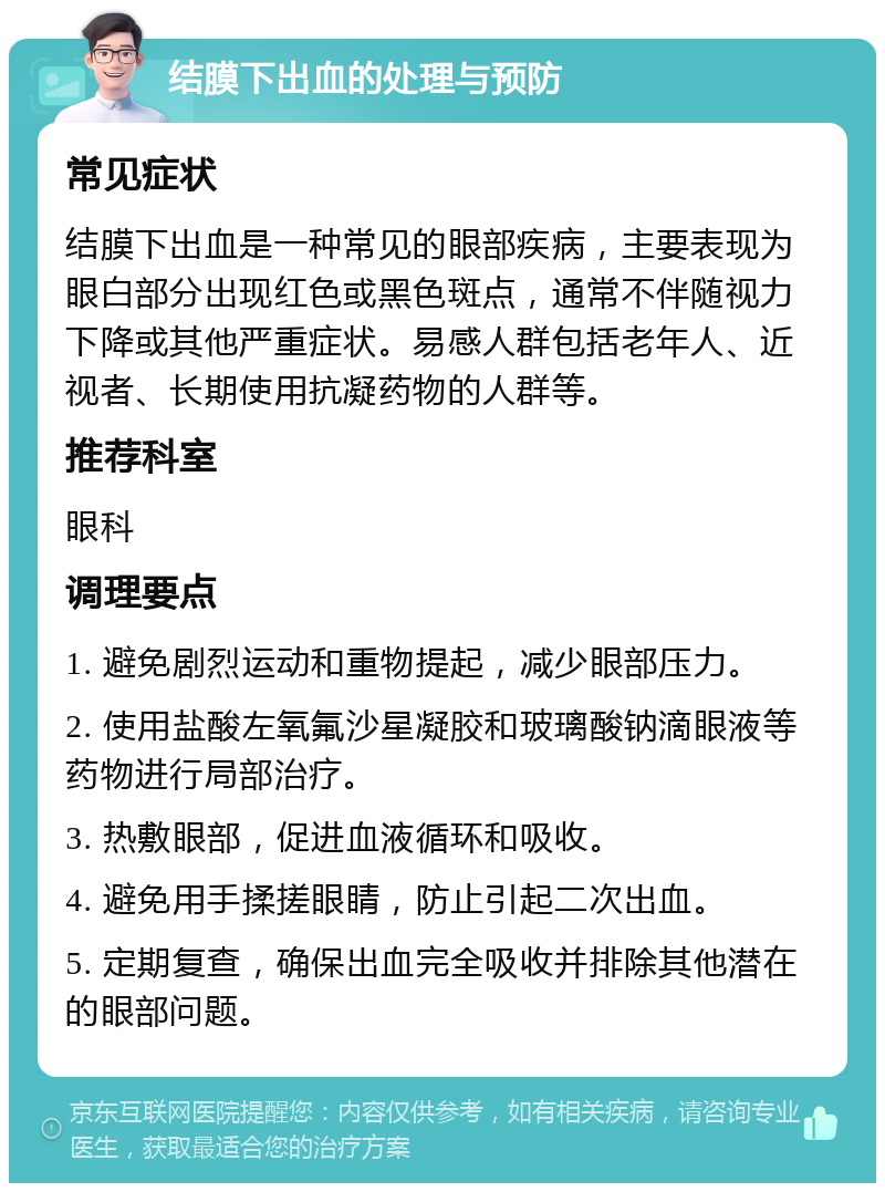 结膜下出血的处理与预防 常见症状 结膜下出血是一种常见的眼部疾病，主要表现为眼白部分出现红色或黑色斑点，通常不伴随视力下降或其他严重症状。易感人群包括老年人、近视者、长期使用抗凝药物的人群等。 推荐科室 眼科 调理要点 1. 避免剧烈运动和重物提起，减少眼部压力。 2. 使用盐酸左氧氟沙星凝胶和玻璃酸钠滴眼液等药物进行局部治疗。 3. 热敷眼部，促进血液循环和吸收。 4. 避免用手揉搓眼睛，防止引起二次出血。 5. 定期复查，确保出血完全吸收并排除其他潜在的眼部问题。