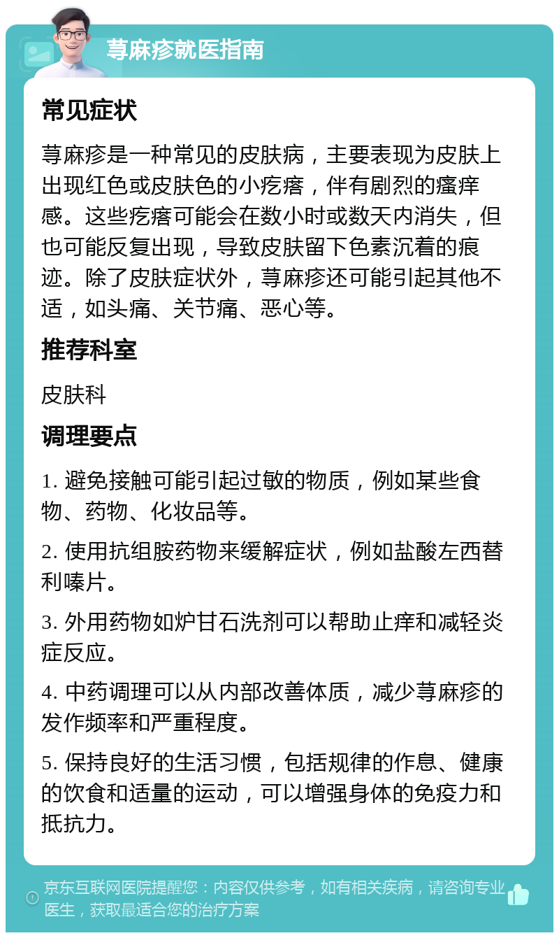 荨麻疹就医指南 常见症状 荨麻疹是一种常见的皮肤病，主要表现为皮肤上出现红色或皮肤色的小疙瘩，伴有剧烈的瘙痒感。这些疙瘩可能会在数小时或数天内消失，但也可能反复出现，导致皮肤留下色素沉着的痕迹。除了皮肤症状外，荨麻疹还可能引起其他不适，如头痛、关节痛、恶心等。 推荐科室 皮肤科 调理要点 1. 避免接触可能引起过敏的物质，例如某些食物、药物、化妆品等。 2. 使用抗组胺药物来缓解症状，例如盐酸左西替利嗪片。 3. 外用药物如炉甘石洗剂可以帮助止痒和减轻炎症反应。 4. 中药调理可以从内部改善体质，减少荨麻疹的发作频率和严重程度。 5. 保持良好的生活习惯，包括规律的作息、健康的饮食和适量的运动，可以增强身体的免疫力和抵抗力。