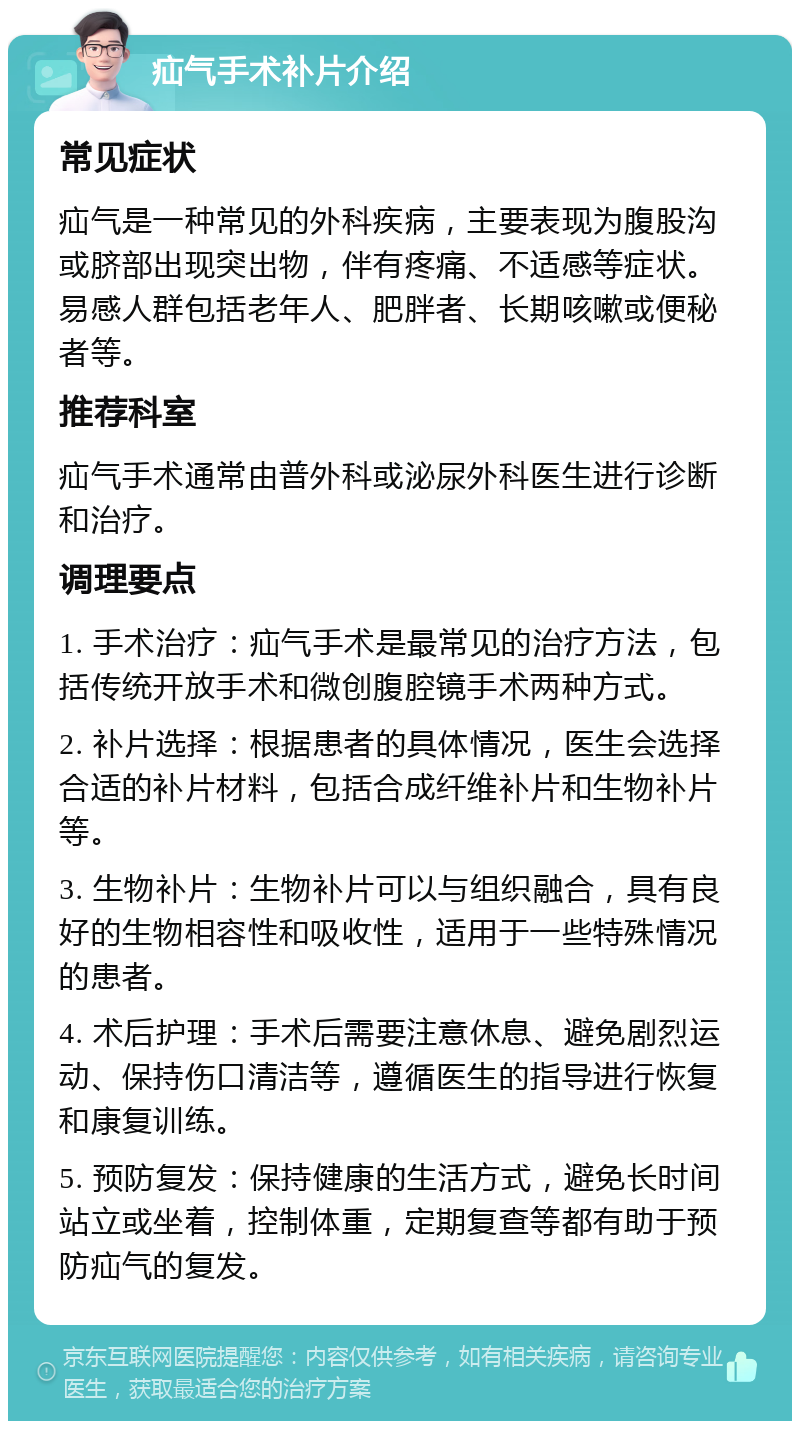 疝气手术补片介绍 常见症状 疝气是一种常见的外科疾病，主要表现为腹股沟或脐部出现突出物，伴有疼痛、不适感等症状。易感人群包括老年人、肥胖者、长期咳嗽或便秘者等。 推荐科室 疝气手术通常由普外科或泌尿外科医生进行诊断和治疗。 调理要点 1. 手术治疗：疝气手术是最常见的治疗方法，包括传统开放手术和微创腹腔镜手术两种方式。 2. 补片选择：根据患者的具体情况，医生会选择合适的补片材料，包括合成纤维补片和生物补片等。 3. 生物补片：生物补片可以与组织融合，具有良好的生物相容性和吸收性，适用于一些特殊情况的患者。 4. 术后护理：手术后需要注意休息、避免剧烈运动、保持伤口清洁等，遵循医生的指导进行恢复和康复训练。 5. 预防复发：保持健康的生活方式，避免长时间站立或坐着，控制体重，定期复查等都有助于预防疝气的复发。