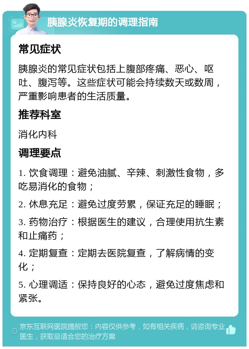 胰腺炎恢复期的调理指南 常见症状 胰腺炎的常见症状包括上腹部疼痛、恶心、呕吐、腹泻等。这些症状可能会持续数天或数周，严重影响患者的生活质量。 推荐科室 消化内科 调理要点 1. 饮食调理：避免油腻、辛辣、刺激性食物，多吃易消化的食物； 2. 休息充足：避免过度劳累，保证充足的睡眠； 3. 药物治疗：根据医生的建议，合理使用抗生素和止痛药； 4. 定期复查：定期去医院复查，了解病情的变化； 5. 心理调适：保持良好的心态，避免过度焦虑和紧张。