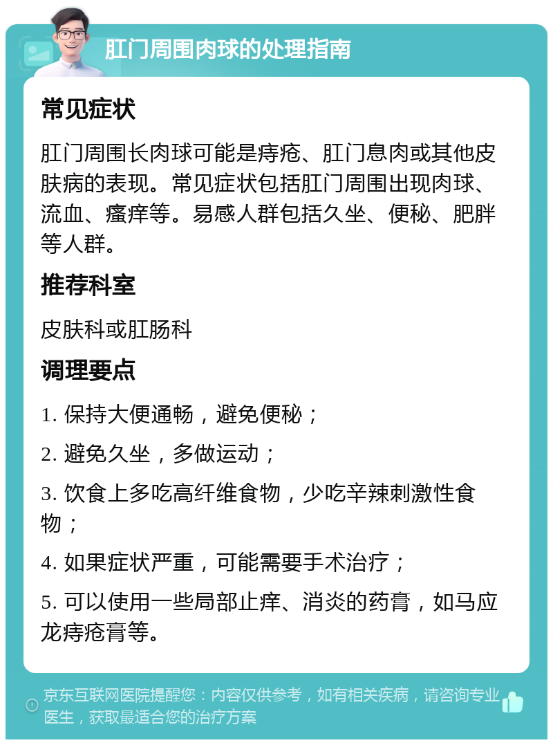 肛门周围肉球的处理指南 常见症状 肛门周围长肉球可能是痔疮、肛门息肉或其他皮肤病的表现。常见症状包括肛门周围出现肉球、流血、瘙痒等。易感人群包括久坐、便秘、肥胖等人群。 推荐科室 皮肤科或肛肠科 调理要点 1. 保持大便通畅，避免便秘； 2. 避免久坐，多做运动； 3. 饮食上多吃高纤维食物，少吃辛辣刺激性食物； 4. 如果症状严重，可能需要手术治疗； 5. 可以使用一些局部止痒、消炎的药膏，如马应龙痔疮膏等。