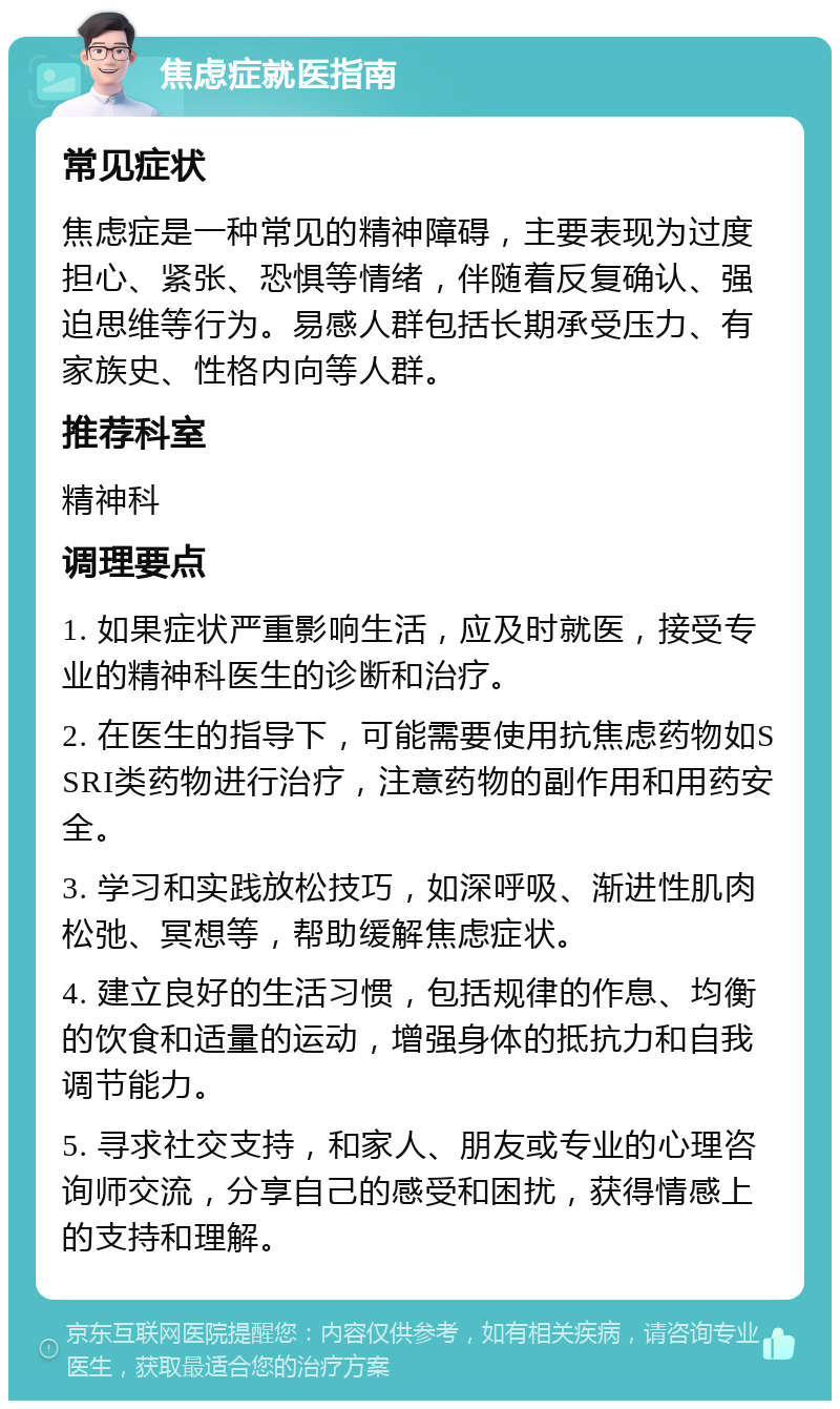 焦虑症就医指南 常见症状 焦虑症是一种常见的精神障碍，主要表现为过度担心、紧张、恐惧等情绪，伴随着反复确认、强迫思维等行为。易感人群包括长期承受压力、有家族史、性格内向等人群。 推荐科室 精神科 调理要点 1. 如果症状严重影响生活，应及时就医，接受专业的精神科医生的诊断和治疗。 2. 在医生的指导下，可能需要使用抗焦虑药物如SSRI类药物进行治疗，注意药物的副作用和用药安全。 3. 学习和实践放松技巧，如深呼吸、渐进性肌肉松弛、冥想等，帮助缓解焦虑症状。 4. 建立良好的生活习惯，包括规律的作息、均衡的饮食和适量的运动，增强身体的抵抗力和自我调节能力。 5. 寻求社交支持，和家人、朋友或专业的心理咨询师交流，分享自己的感受和困扰，获得情感上的支持和理解。