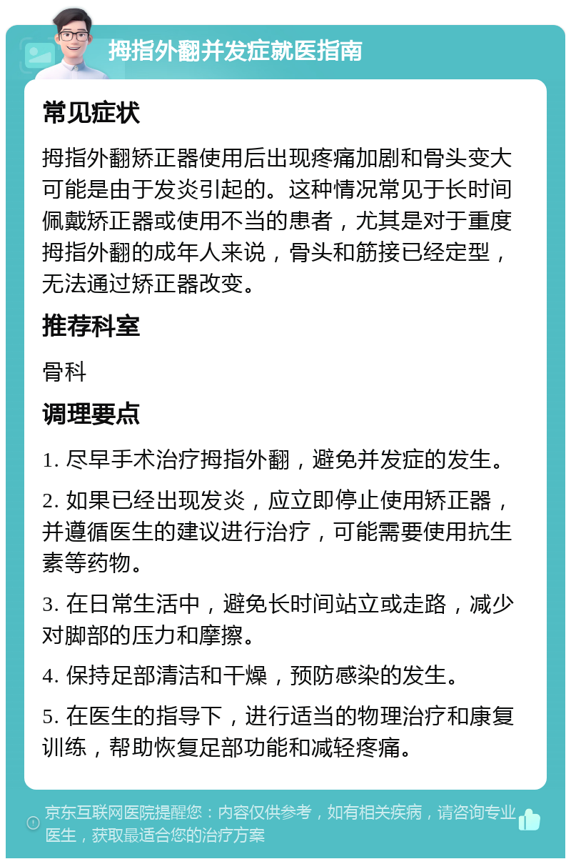 拇指外翻并发症就医指南 常见症状 拇指外翻矫正器使用后出现疼痛加剧和骨头变大可能是由于发炎引起的。这种情况常见于长时间佩戴矫正器或使用不当的患者，尤其是对于重度拇指外翻的成年人来说，骨头和筋接已经定型，无法通过矫正器改变。 推荐科室 骨科 调理要点 1. 尽早手术治疗拇指外翻，避免并发症的发生。 2. 如果已经出现发炎，应立即停止使用矫正器，并遵循医生的建议进行治疗，可能需要使用抗生素等药物。 3. 在日常生活中，避免长时间站立或走路，减少对脚部的压力和摩擦。 4. 保持足部清洁和干燥，预防感染的发生。 5. 在医生的指导下，进行适当的物理治疗和康复训练，帮助恢复足部功能和减轻疼痛。