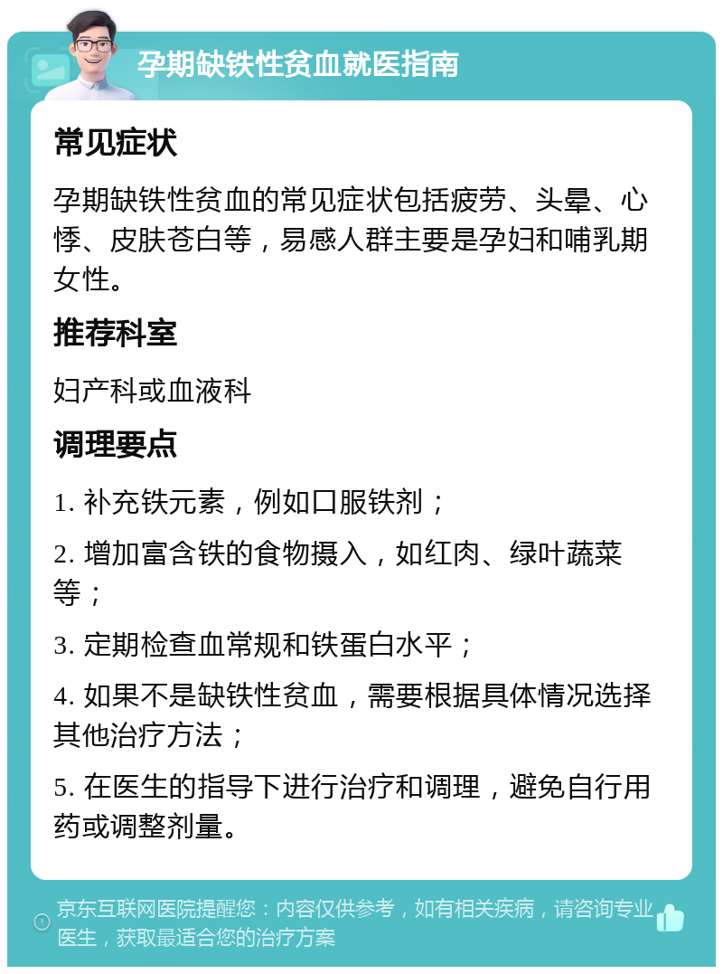 孕期缺铁性贫血就医指南 常见症状 孕期缺铁性贫血的常见症状包括疲劳、头晕、心悸、皮肤苍白等，易感人群主要是孕妇和哺乳期女性。 推荐科室 妇产科或血液科 调理要点 1. 补充铁元素，例如口服铁剂； 2. 增加富含铁的食物摄入，如红肉、绿叶蔬菜等； 3. 定期检查血常规和铁蛋白水平； 4. 如果不是缺铁性贫血，需要根据具体情况选择其他治疗方法； 5. 在医生的指导下进行治疗和调理，避免自行用药或调整剂量。