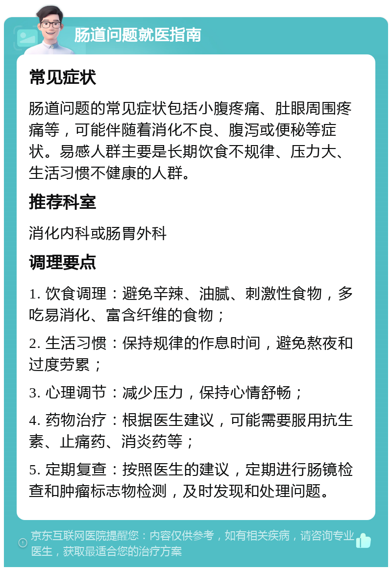 肠道问题就医指南 常见症状 肠道问题的常见症状包括小腹疼痛、肚眼周围疼痛等，可能伴随着消化不良、腹泻或便秘等症状。易感人群主要是长期饮食不规律、压力大、生活习惯不健康的人群。 推荐科室 消化内科或肠胃外科 调理要点 1. 饮食调理：避免辛辣、油腻、刺激性食物，多吃易消化、富含纤维的食物； 2. 生活习惯：保持规律的作息时间，避免熬夜和过度劳累； 3. 心理调节：减少压力，保持心情舒畅； 4. 药物治疗：根据医生建议，可能需要服用抗生素、止痛药、消炎药等； 5. 定期复查：按照医生的建议，定期进行肠镜检查和肿瘤标志物检测，及时发现和处理问题。