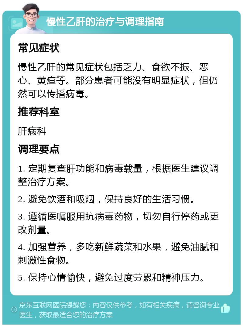 慢性乙肝的治疗与调理指南 常见症状 慢性乙肝的常见症状包括乏力、食欲不振、恶心、黄疸等。部分患者可能没有明显症状，但仍然可以传播病毒。 推荐科室 肝病科 调理要点 1. 定期复查肝功能和病毒载量，根据医生建议调整治疗方案。 2. 避免饮酒和吸烟，保持良好的生活习惯。 3. 遵循医嘱服用抗病毒药物，切勿自行停药或更改剂量。 4. 加强营养，多吃新鲜蔬菜和水果，避免油腻和刺激性食物。 5. 保持心情愉快，避免过度劳累和精神压力。