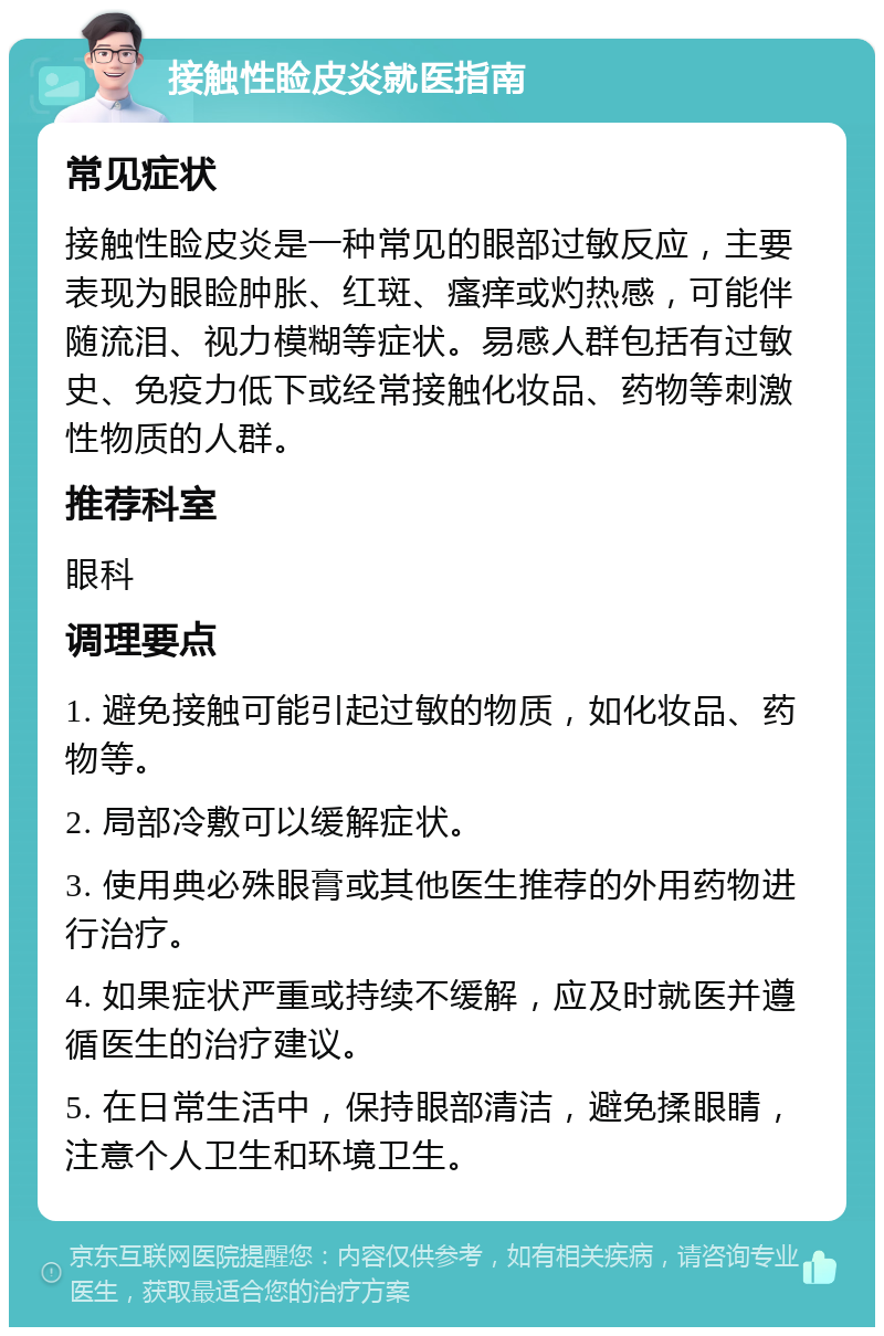 接触性睑皮炎就医指南 常见症状 接触性睑皮炎是一种常见的眼部过敏反应，主要表现为眼睑肿胀、红斑、瘙痒或灼热感，可能伴随流泪、视力模糊等症状。易感人群包括有过敏史、免疫力低下或经常接触化妆品、药物等刺激性物质的人群。 推荐科室 眼科 调理要点 1. 避免接触可能引起过敏的物质，如化妆品、药物等。 2. 局部冷敷可以缓解症状。 3. 使用典必殊眼膏或其他医生推荐的外用药物进行治疗。 4. 如果症状严重或持续不缓解，应及时就医并遵循医生的治疗建议。 5. 在日常生活中，保持眼部清洁，避免揉眼睛，注意个人卫生和环境卫生。