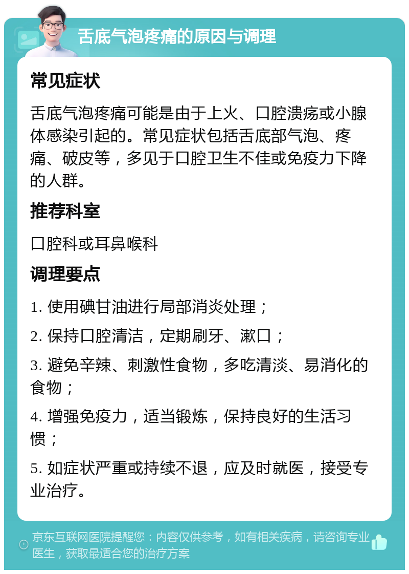 舌底气泡疼痛的原因与调理 常见症状 舌底气泡疼痛可能是由于上火、口腔溃疡或小腺体感染引起的。常见症状包括舌底部气泡、疼痛、破皮等，多见于口腔卫生不佳或免疫力下降的人群。 推荐科室 口腔科或耳鼻喉科 调理要点 1. 使用碘甘油进行局部消炎处理； 2. 保持口腔清洁，定期刷牙、漱口； 3. 避免辛辣、刺激性食物，多吃清淡、易消化的食物； 4. 增强免疫力，适当锻炼，保持良好的生活习惯； 5. 如症状严重或持续不退，应及时就医，接受专业治疗。