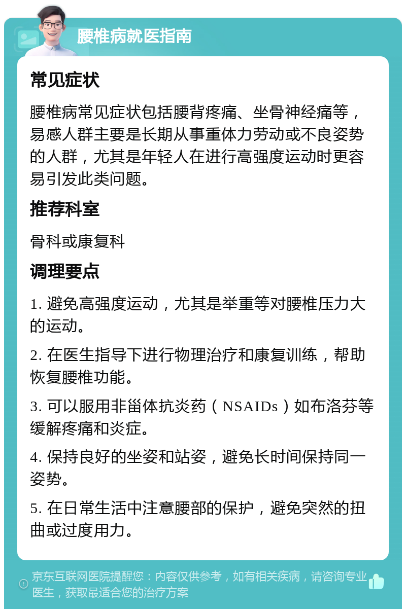 腰椎病就医指南 常见症状 腰椎病常见症状包括腰背疼痛、坐骨神经痛等，易感人群主要是长期从事重体力劳动或不良姿势的人群，尤其是年轻人在进行高强度运动时更容易引发此类问题。 推荐科室 骨科或康复科 调理要点 1. 避免高强度运动，尤其是举重等对腰椎压力大的运动。 2. 在医生指导下进行物理治疗和康复训练，帮助恢复腰椎功能。 3. 可以服用非甾体抗炎药（NSAIDs）如布洛芬等缓解疼痛和炎症。 4. 保持良好的坐姿和站姿，避免长时间保持同一姿势。 5. 在日常生活中注意腰部的保护，避免突然的扭曲或过度用力。