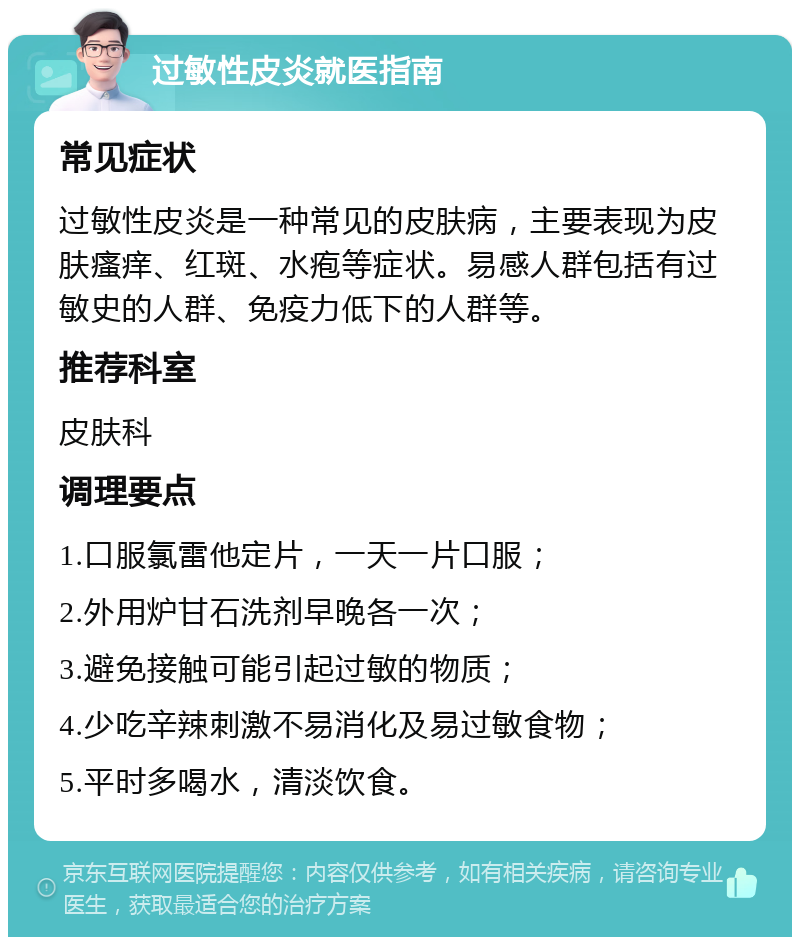 过敏性皮炎就医指南 常见症状 过敏性皮炎是一种常见的皮肤病，主要表现为皮肤瘙痒、红斑、水疱等症状。易感人群包括有过敏史的人群、免疫力低下的人群等。 推荐科室 皮肤科 调理要点 1.口服氯雷他定片，一天一片口服； 2.外用炉甘石洗剂早晚各一次； 3.避免接触可能引起过敏的物质； 4.少吃辛辣刺激不易消化及易过敏食物； 5.平时多喝水，清淡饮食。