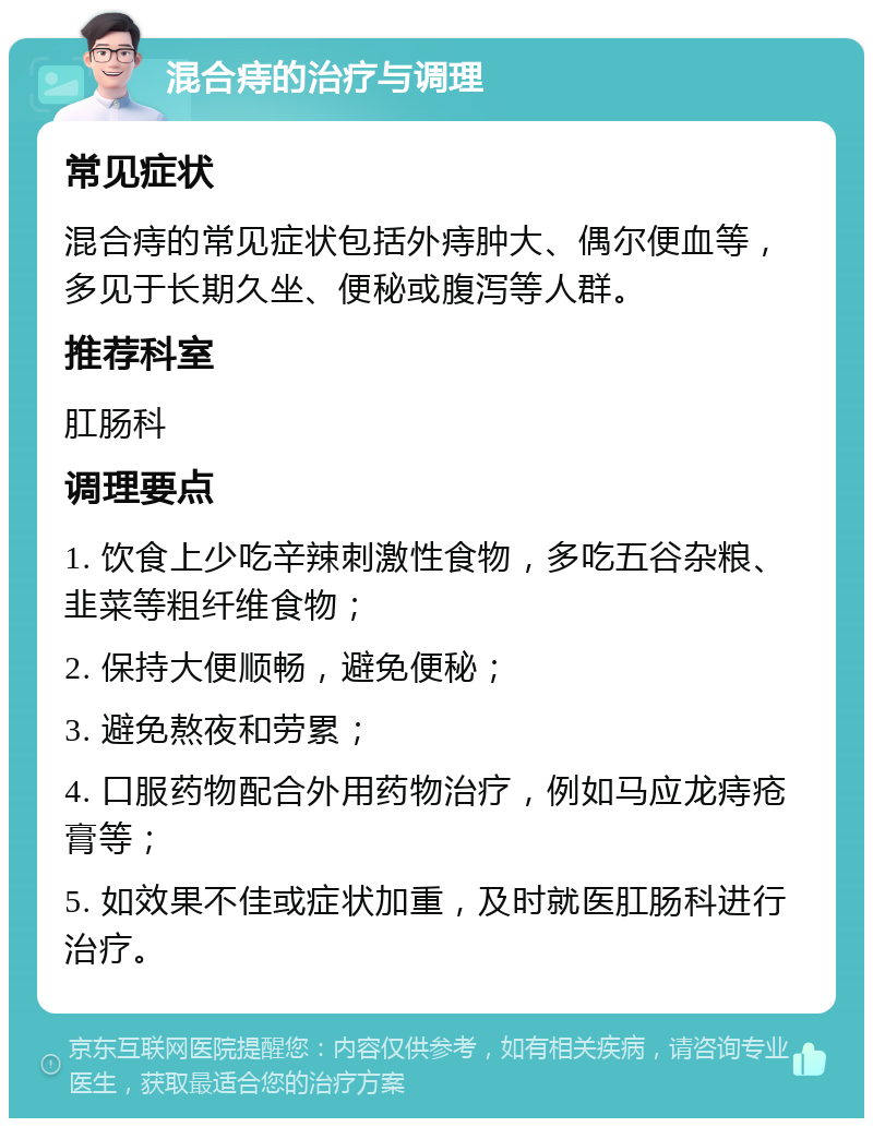 混合痔的治疗与调理 常见症状 混合痔的常见症状包括外痔肿大、偶尔便血等，多见于长期久坐、便秘或腹泻等人群。 推荐科室 肛肠科 调理要点 1. 饮食上少吃辛辣刺激性食物，多吃五谷杂粮、韭菜等粗纤维食物； 2. 保持大便顺畅，避免便秘； 3. 避免熬夜和劳累； 4. 口服药物配合外用药物治疗，例如马应龙痔疮膏等； 5. 如效果不佳或症状加重，及时就医肛肠科进行治疗。