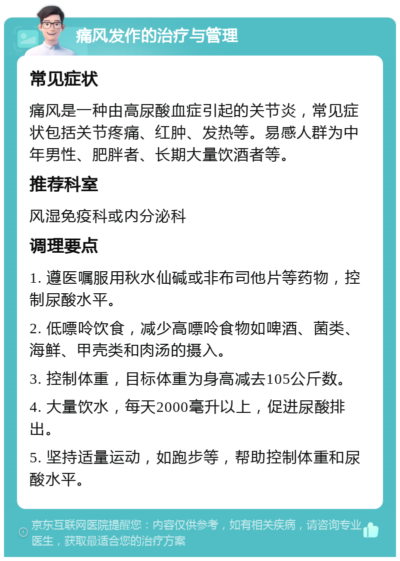 痛风发作的治疗与管理 常见症状 痛风是一种由高尿酸血症引起的关节炎，常见症状包括关节疼痛、红肿、发热等。易感人群为中年男性、肥胖者、长期大量饮酒者等。 推荐科室 风湿免疫科或内分泌科 调理要点 1. 遵医嘱服用秋水仙碱或非布司他片等药物，控制尿酸水平。 2. 低嘌呤饮食，减少高嘌呤食物如啤酒、菌类、海鲜、甲壳类和肉汤的摄入。 3. 控制体重，目标体重为身高减去105公斤数。 4. 大量饮水，每天2000毫升以上，促进尿酸排出。 5. 坚持适量运动，如跑步等，帮助控制体重和尿酸水平。