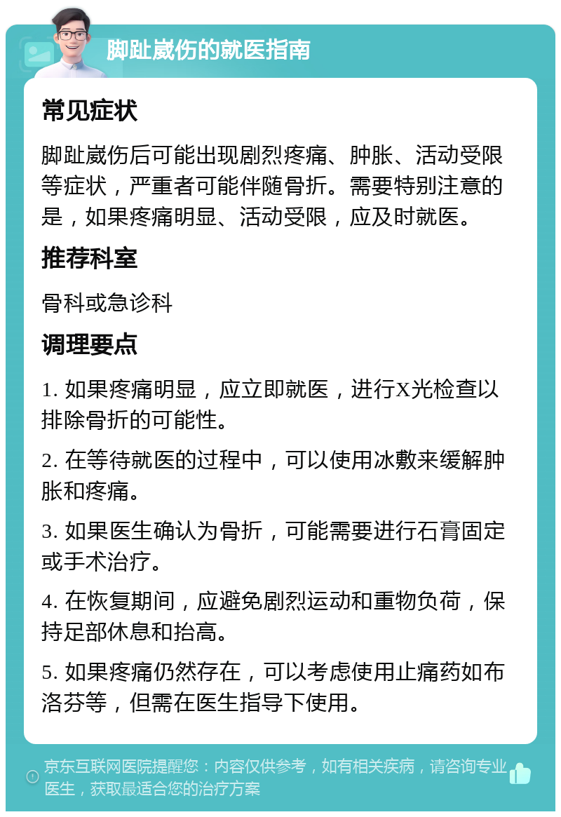 脚趾崴伤的就医指南 常见症状 脚趾崴伤后可能出现剧烈疼痛、肿胀、活动受限等症状，严重者可能伴随骨折。需要特别注意的是，如果疼痛明显、活动受限，应及时就医。 推荐科室 骨科或急诊科 调理要点 1. 如果疼痛明显，应立即就医，进行X光检查以排除骨折的可能性。 2. 在等待就医的过程中，可以使用冰敷来缓解肿胀和疼痛。 3. 如果医生确认为骨折，可能需要进行石膏固定或手术治疗。 4. 在恢复期间，应避免剧烈运动和重物负荷，保持足部休息和抬高。 5. 如果疼痛仍然存在，可以考虑使用止痛药如布洛芬等，但需在医生指导下使用。