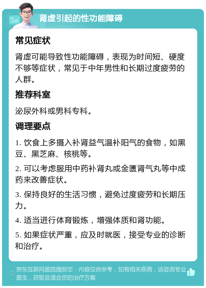 肾虚引起的性功能障碍 常见症状 肾虚可能导致性功能障碍，表现为时间短、硬度不够等症状，常见于中年男性和长期过度疲劳的人群。 推荐科室 泌尿外科或男科专科。 调理要点 1. 饮食上多摄入补肾益气温补阳气的食物，如黑豆、黑芝麻、核桃等。 2. 可以考虑服用中药补肾丸或金匮肾气丸等中成药来改善症状。 3. 保持良好的生活习惯，避免过度疲劳和长期压力。 4. 适当进行体育锻炼，增强体质和肾功能。 5. 如果症状严重，应及时就医，接受专业的诊断和治疗。