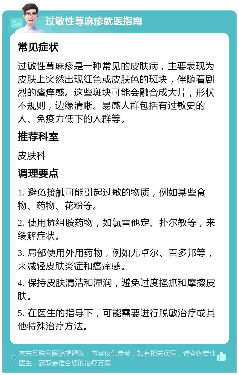 过敏性荨麻疹就医指南 常见症状 过敏性荨麻疹是一种常见的皮肤病，主要表现为皮肤上突然出现红色或皮肤色的斑块，伴随着剧烈的瘙痒感。这些斑块可能会融合成大片，形状不规则，边缘清晰。易感人群包括有过敏史的人、免疫力低下的人群等。 推荐科室 皮肤科 调理要点 1. 避免接触可能引起过敏的物质，例如某些食物、药物、花粉等。 2. 使用抗组胺药物，如氯雷他定、扑尔敏等，来缓解症状。 3. 局部使用外用药物，例如尤卓尔、百多邦等，来减轻皮肤炎症和瘙痒感。 4. 保持皮肤清洁和湿润，避免过度搔抓和摩擦皮肤。 5. 在医生的指导下，可能需要进行脱敏治疗或其他特殊治疗方法。