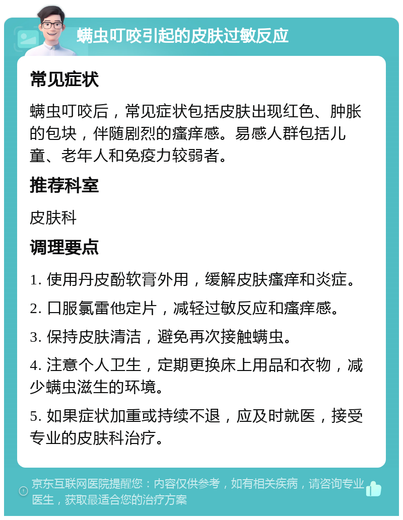 螨虫叮咬引起的皮肤过敏反应 常见症状 螨虫叮咬后，常见症状包括皮肤出现红色、肿胀的包块，伴随剧烈的瘙痒感。易感人群包括儿童、老年人和免疫力较弱者。 推荐科室 皮肤科 调理要点 1. 使用丹皮酚软膏外用，缓解皮肤瘙痒和炎症。 2. 口服氯雷他定片，减轻过敏反应和瘙痒感。 3. 保持皮肤清洁，避免再次接触螨虫。 4. 注意个人卫生，定期更换床上用品和衣物，减少螨虫滋生的环境。 5. 如果症状加重或持续不退，应及时就医，接受专业的皮肤科治疗。