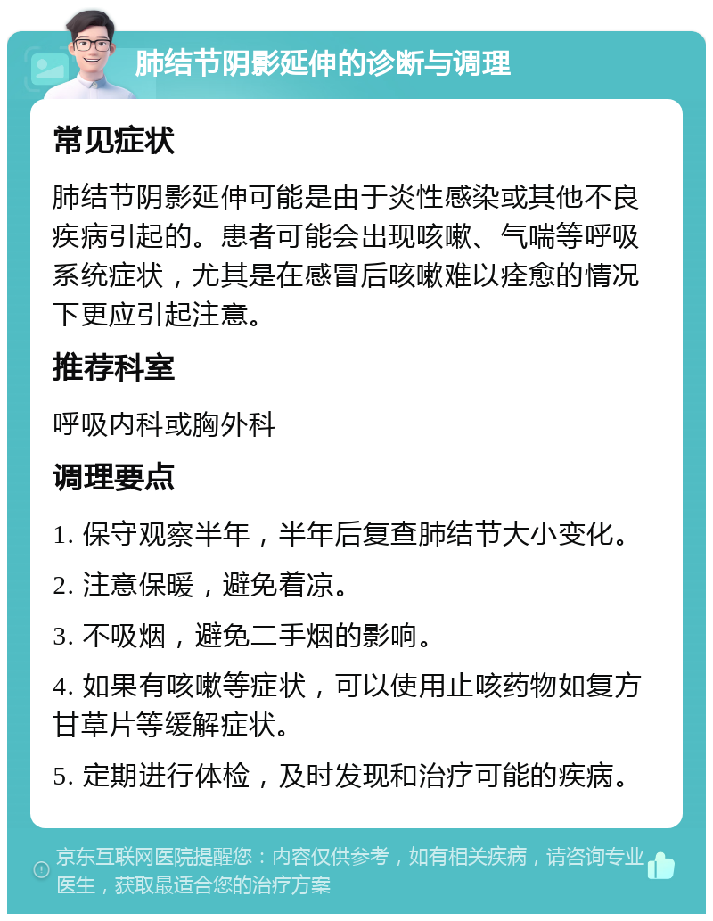 肺结节阴影延伸的诊断与调理 常见症状 肺结节阴影延伸可能是由于炎性感染或其他不良疾病引起的。患者可能会出现咳嗽、气喘等呼吸系统症状，尤其是在感冒后咳嗽难以痊愈的情况下更应引起注意。 推荐科室 呼吸内科或胸外科 调理要点 1. 保守观察半年，半年后复查肺结节大小变化。 2. 注意保暖，避免着凉。 3. 不吸烟，避免二手烟的影响。 4. 如果有咳嗽等症状，可以使用止咳药物如复方甘草片等缓解症状。 5. 定期进行体检，及时发现和治疗可能的疾病。