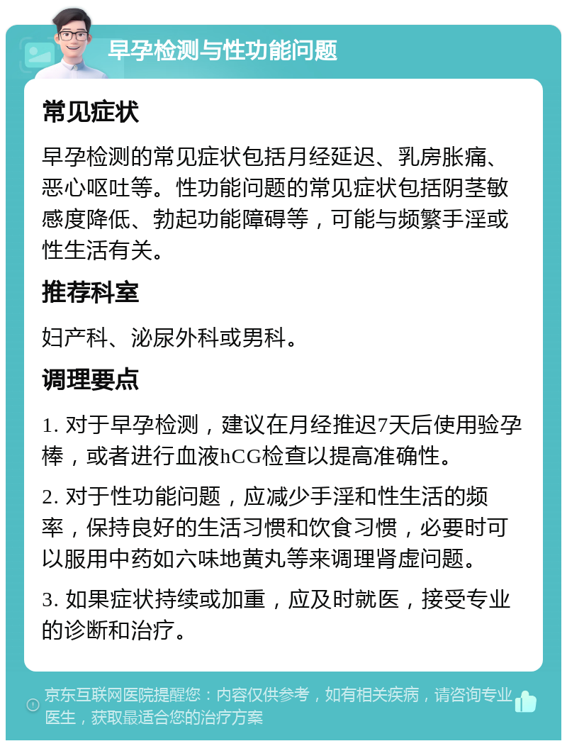 早孕检测与性功能问题 常见症状 早孕检测的常见症状包括月经延迟、乳房胀痛、恶心呕吐等。性功能问题的常见症状包括阴茎敏感度降低、勃起功能障碍等，可能与频繁手淫或性生活有关。 推荐科室 妇产科、泌尿外科或男科。 调理要点 1. 对于早孕检测，建议在月经推迟7天后使用验孕棒，或者进行血液hCG检查以提高准确性。 2. 对于性功能问题，应减少手淫和性生活的频率，保持良好的生活习惯和饮食习惯，必要时可以服用中药如六味地黄丸等来调理肾虚问题。 3. 如果症状持续或加重，应及时就医，接受专业的诊断和治疗。