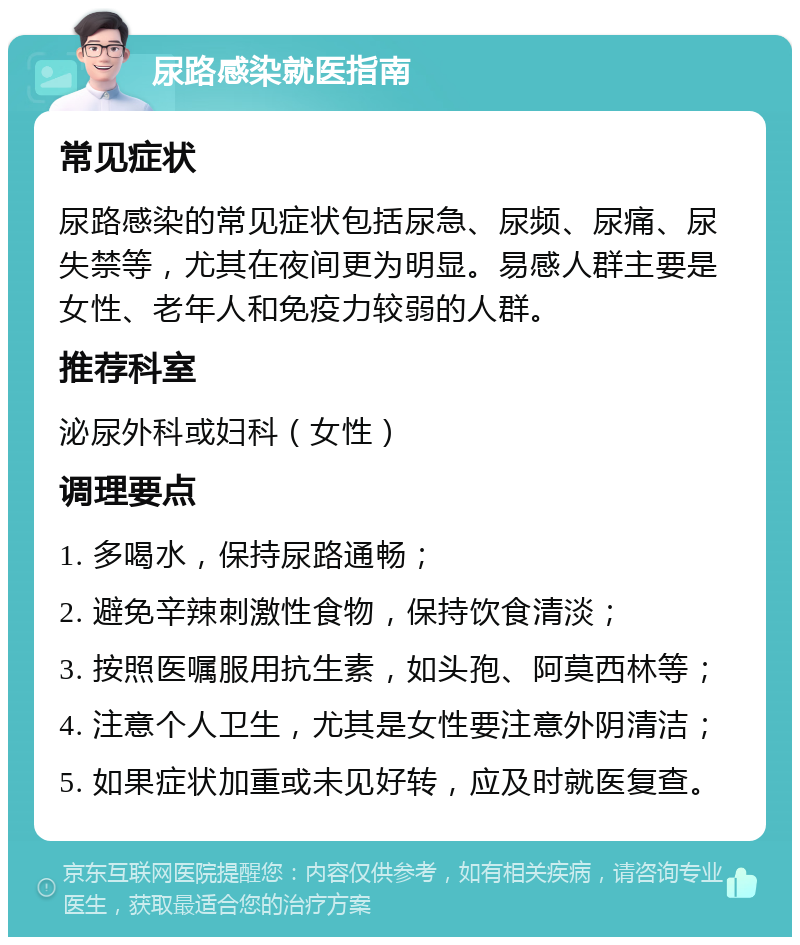 尿路感染就医指南 常见症状 尿路感染的常见症状包括尿急、尿频、尿痛、尿失禁等，尤其在夜间更为明显。易感人群主要是女性、老年人和免疫力较弱的人群。 推荐科室 泌尿外科或妇科（女性） 调理要点 1. 多喝水，保持尿路通畅； 2. 避免辛辣刺激性食物，保持饮食清淡； 3. 按照医嘱服用抗生素，如头孢、阿莫西林等； 4. 注意个人卫生，尤其是女性要注意外阴清洁； 5. 如果症状加重或未见好转，应及时就医复查。