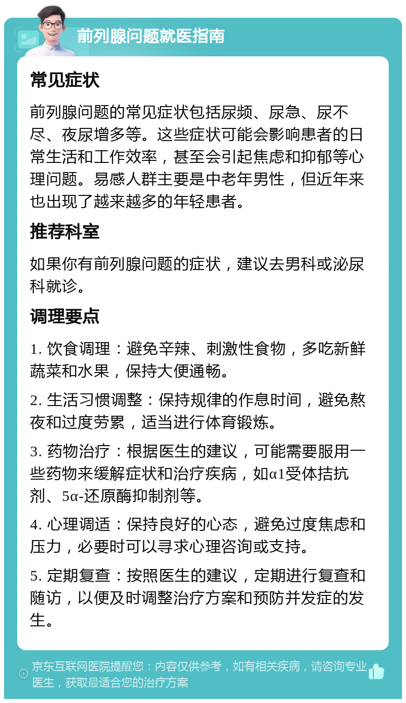 前列腺问题就医指南 常见症状 前列腺问题的常见症状包括尿频、尿急、尿不尽、夜尿增多等。这些症状可能会影响患者的日常生活和工作效率，甚至会引起焦虑和抑郁等心理问题。易感人群主要是中老年男性，但近年来也出现了越来越多的年轻患者。 推荐科室 如果你有前列腺问题的症状，建议去男科或泌尿科就诊。 调理要点 1. 饮食调理：避免辛辣、刺激性食物，多吃新鲜蔬菜和水果，保持大便通畅。 2. 生活习惯调整：保持规律的作息时间，避免熬夜和过度劳累，适当进行体育锻炼。 3. 药物治疗：根据医生的建议，可能需要服用一些药物来缓解症状和治疗疾病，如α1受体拮抗剂、5α-还原酶抑制剂等。 4. 心理调适：保持良好的心态，避免过度焦虑和压力，必要时可以寻求心理咨询或支持。 5. 定期复查：按照医生的建议，定期进行复查和随访，以便及时调整治疗方案和预防并发症的发生。