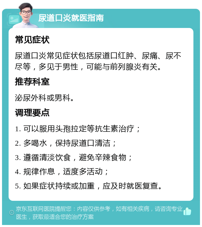 尿道口炎就医指南 常见症状 尿道口炎常见症状包括尿道口红肿、尿痛、尿不尽等，多见于男性，可能与前列腺炎有关。 推荐科室 泌尿外科或男科。 调理要点 1. 可以服用头孢拉定等抗生素治疗； 2. 多喝水，保持尿道口清洁； 3. 遵循清淡饮食，避免辛辣食物； 4. 规律作息，适度多活动； 5. 如果症状持续或加重，应及时就医复查。