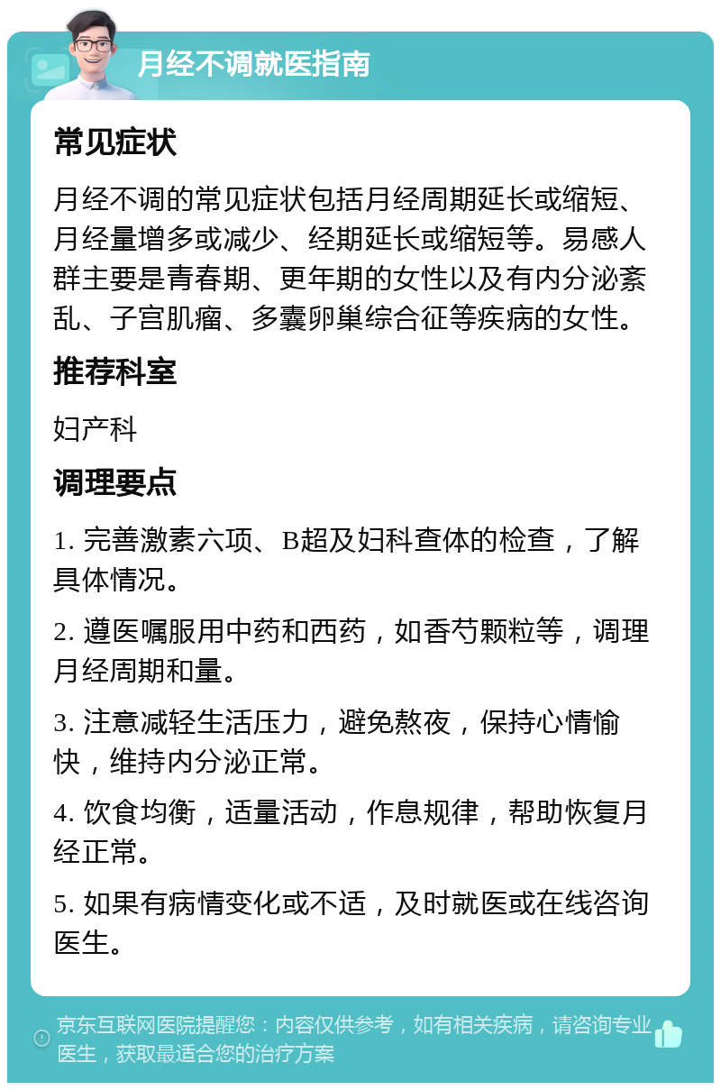 月经不调就医指南 常见症状 月经不调的常见症状包括月经周期延长或缩短、月经量增多或减少、经期延长或缩短等。易感人群主要是青春期、更年期的女性以及有内分泌紊乱、子宫肌瘤、多囊卵巢综合征等疾病的女性。 推荐科室 妇产科 调理要点 1. 完善激素六项、B超及妇科查体的检查，了解具体情况。 2. 遵医嘱服用中药和西药，如香芍颗粒等，调理月经周期和量。 3. 注意减轻生活压力，避免熬夜，保持心情愉快，维持内分泌正常。 4. 饮食均衡，适量活动，作息规律，帮助恢复月经正常。 5. 如果有病情变化或不适，及时就医或在线咨询医生。