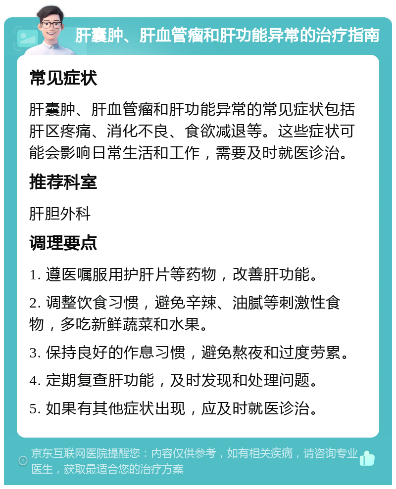 肝囊肿、肝血管瘤和肝功能异常的治疗指南 常见症状 肝囊肿、肝血管瘤和肝功能异常的常见症状包括肝区疼痛、消化不良、食欲减退等。这些症状可能会影响日常生活和工作，需要及时就医诊治。 推荐科室 肝胆外科 调理要点 1. 遵医嘱服用护肝片等药物，改善肝功能。 2. 调整饮食习惯，避免辛辣、油腻等刺激性食物，多吃新鲜蔬菜和水果。 3. 保持良好的作息习惯，避免熬夜和过度劳累。 4. 定期复查肝功能，及时发现和处理问题。 5. 如果有其他症状出现，应及时就医诊治。