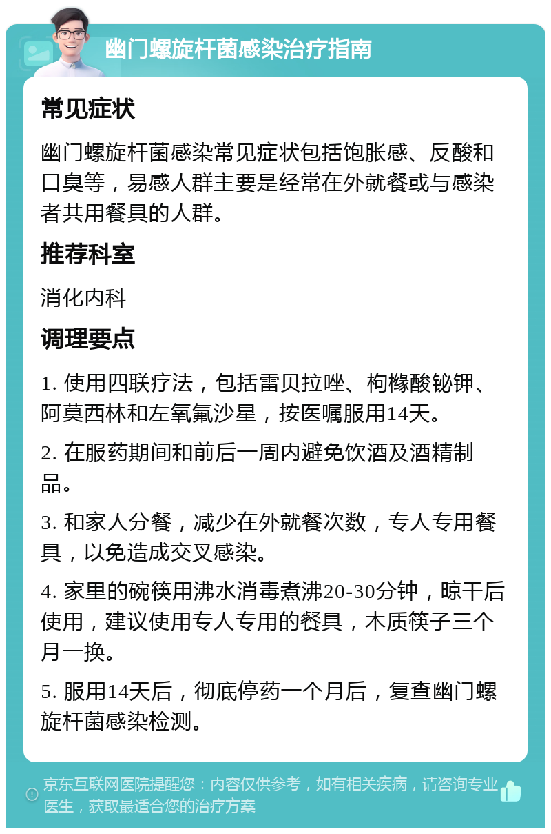 幽门螺旋杆菌感染治疗指南 常见症状 幽门螺旋杆菌感染常见症状包括饱胀感、反酸和口臭等，易感人群主要是经常在外就餐或与感染者共用餐具的人群。 推荐科室 消化内科 调理要点 1. 使用四联疗法，包括雷贝拉唑、枸橼酸铋钾、阿莫西林和左氧氟沙星，按医嘱服用14天。 2. 在服药期间和前后一周内避免饮酒及酒精制品。 3. 和家人分餐，减少在外就餐次数，专人专用餐具，以免造成交叉感染。 4. 家里的碗筷用沸水消毒煮沸20-30分钟，晾干后使用，建议使用专人专用的餐具，木质筷子三个月一换。 5. 服用14天后，彻底停药一个月后，复查幽门螺旋杆菌感染检测。