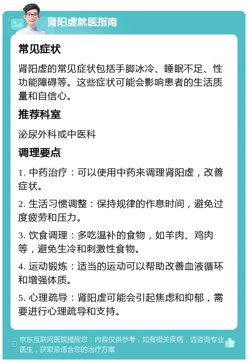 肾阳虚就医指南 常见症状 肾阳虚的常见症状包括手脚冰冷、睡眠不足、性功能障碍等。这些症状可能会影响患者的生活质量和自信心。 推荐科室 泌尿外科或中医科 调理要点 1. 中药治疗：可以使用中药来调理肾阳虚，改善症状。 2. 生活习惯调整：保持规律的作息时间，避免过度疲劳和压力。 3. 饮食调理：多吃温补的食物，如羊肉、鸡肉等，避免生冷和刺激性食物。 4. 运动锻炼：适当的运动可以帮助改善血液循环和增强体质。 5. 心理疏导：肾阳虚可能会引起焦虑和抑郁，需要进行心理疏导和支持。