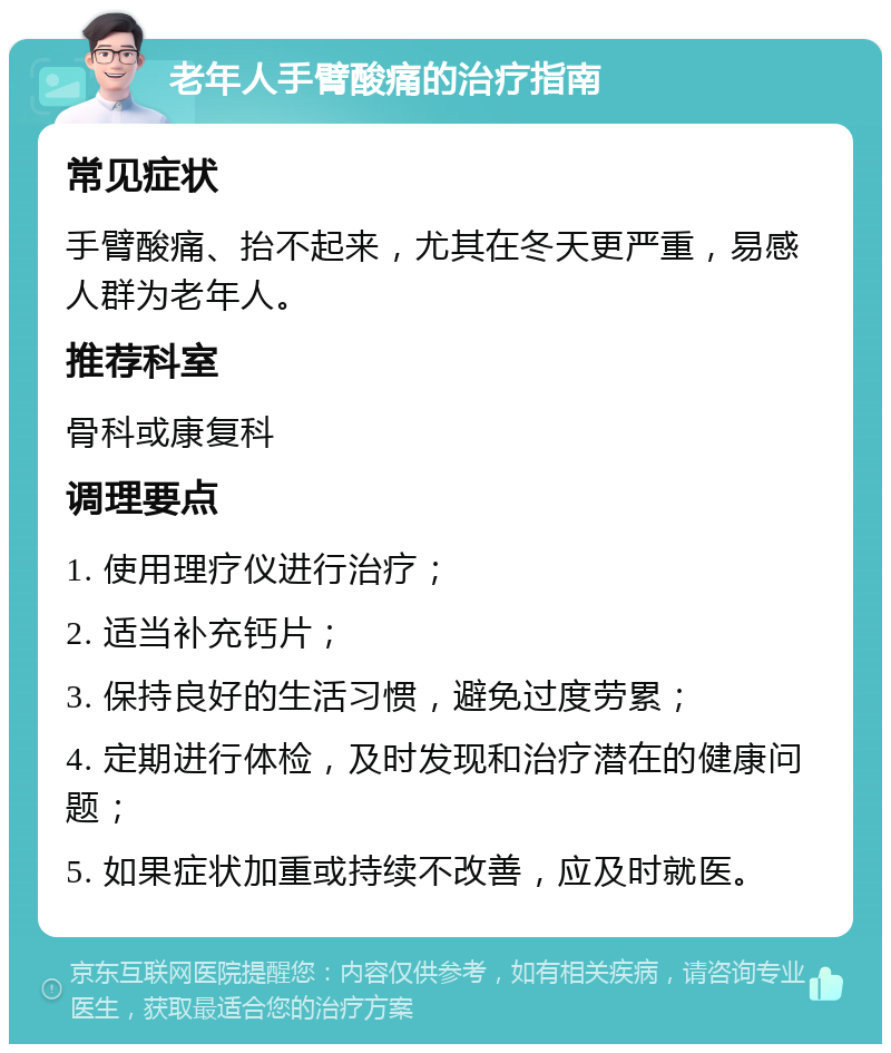 老年人手臂酸痛的治疗指南 常见症状 手臂酸痛、抬不起来，尤其在冬天更严重，易感人群为老年人。 推荐科室 骨科或康复科 调理要点 1. 使用理疗仪进行治疗； 2. 适当补充钙片； 3. 保持良好的生活习惯，避免过度劳累； 4. 定期进行体检，及时发现和治疗潜在的健康问题； 5. 如果症状加重或持续不改善，应及时就医。