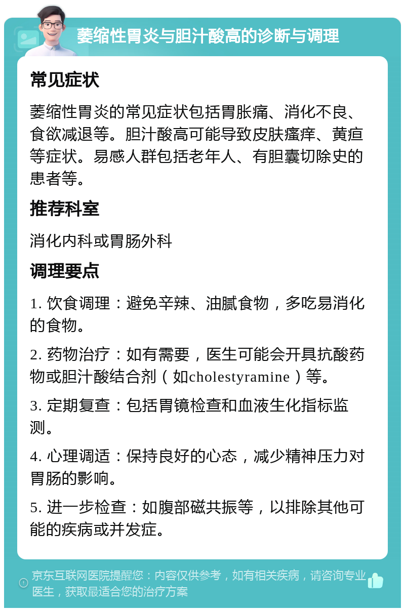 萎缩性胃炎与胆汁酸高的诊断与调理 常见症状 萎缩性胃炎的常见症状包括胃胀痛、消化不良、食欲减退等。胆汁酸高可能导致皮肤瘙痒、黄疸等症状。易感人群包括老年人、有胆囊切除史的患者等。 推荐科室 消化内科或胃肠外科 调理要点 1. 饮食调理：避免辛辣、油腻食物，多吃易消化的食物。 2. 药物治疗：如有需要，医生可能会开具抗酸药物或胆汁酸结合剂（如cholestyramine）等。 3. 定期复查：包括胃镜检查和血液生化指标监测。 4. 心理调适：保持良好的心态，减少精神压力对胃肠的影响。 5. 进一步检查：如腹部磁共振等，以排除其他可能的疾病或并发症。