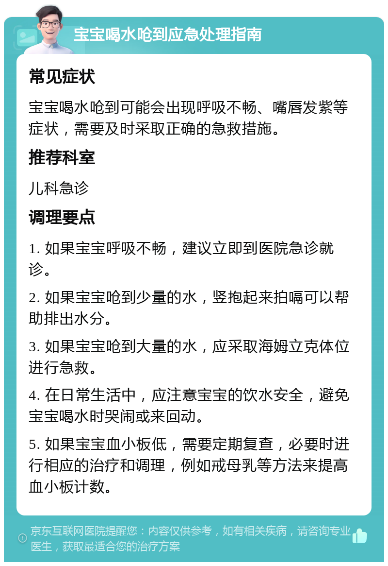 宝宝喝水呛到应急处理指南 常见症状 宝宝喝水呛到可能会出现呼吸不畅、嘴唇发紫等症状，需要及时采取正确的急救措施。 推荐科室 儿科急诊 调理要点 1. 如果宝宝呼吸不畅，建议立即到医院急诊就诊。 2. 如果宝宝呛到少量的水，竖抱起来拍嗝可以帮助排出水分。 3. 如果宝宝呛到大量的水，应采取海姆立克体位进行急救。 4. 在日常生活中，应注意宝宝的饮水安全，避免宝宝喝水时哭闹或来回动。 5. 如果宝宝血小板低，需要定期复查，必要时进行相应的治疗和调理，例如戒母乳等方法来提高血小板计数。