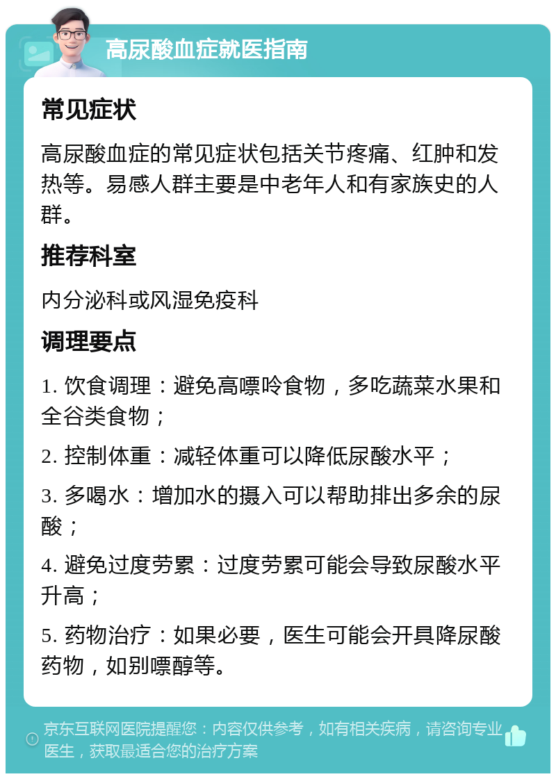 高尿酸血症就医指南 常见症状 高尿酸血症的常见症状包括关节疼痛、红肿和发热等。易感人群主要是中老年人和有家族史的人群。 推荐科室 内分泌科或风湿免疫科 调理要点 1. 饮食调理：避免高嘌呤食物，多吃蔬菜水果和全谷类食物； 2. 控制体重：减轻体重可以降低尿酸水平； 3. 多喝水：增加水的摄入可以帮助排出多余的尿酸； 4. 避免过度劳累：过度劳累可能会导致尿酸水平升高； 5. 药物治疗：如果必要，医生可能会开具降尿酸药物，如别嘌醇等。