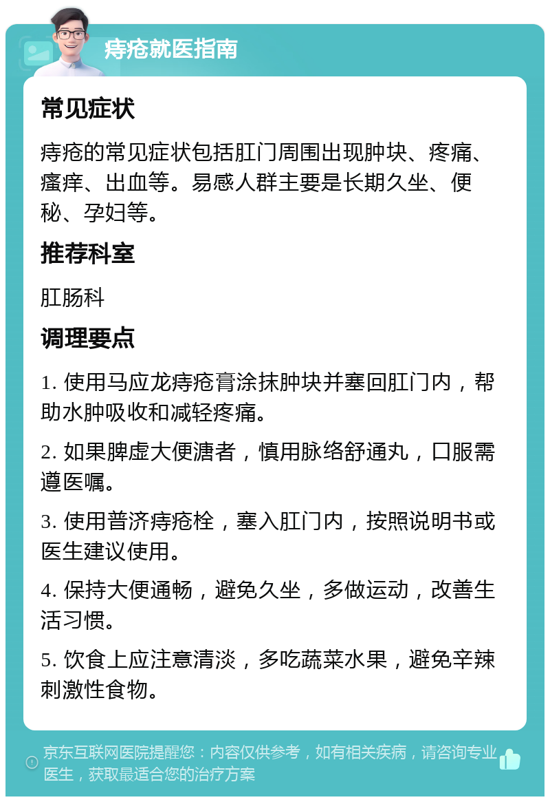 痔疮就医指南 常见症状 痔疮的常见症状包括肛门周围出现肿块、疼痛、瘙痒、出血等。易感人群主要是长期久坐、便秘、孕妇等。 推荐科室 肛肠科 调理要点 1. 使用马应龙痔疮膏涂抹肿块并塞回肛门内，帮助水肿吸收和减轻疼痛。 2. 如果脾虚大便溏者，慎用脉络舒通丸，口服需遵医嘱。 3. 使用普济痔疮栓，塞入肛门内，按照说明书或医生建议使用。 4. 保持大便通畅，避免久坐，多做运动，改善生活习惯。 5. 饮食上应注意清淡，多吃蔬菜水果，避免辛辣刺激性食物。