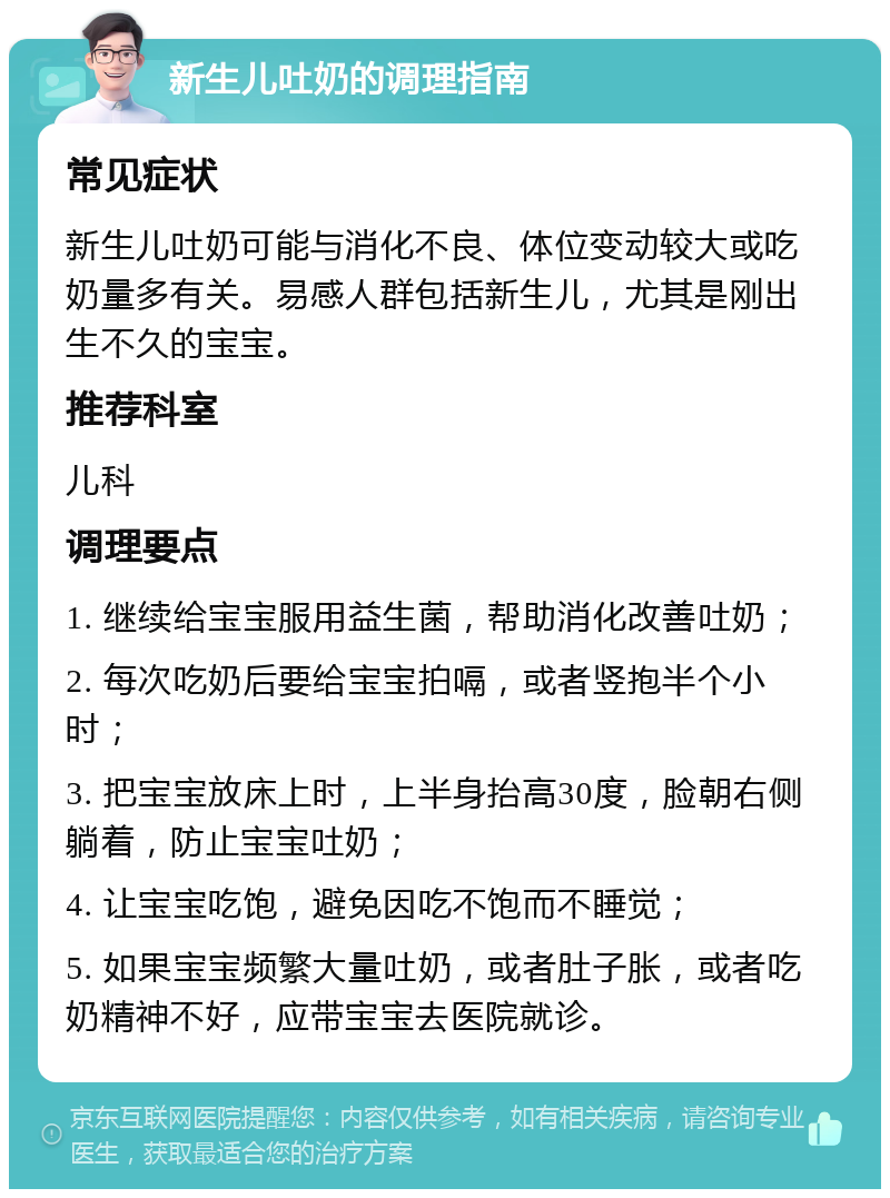 新生儿吐奶的调理指南 常见症状 新生儿吐奶可能与消化不良、体位变动较大或吃奶量多有关。易感人群包括新生儿，尤其是刚出生不久的宝宝。 推荐科室 儿科 调理要点 1. 继续给宝宝服用益生菌，帮助消化改善吐奶； 2. 每次吃奶后要给宝宝拍嗝，或者竖抱半个小时； 3. 把宝宝放床上时，上半身抬高30度，脸朝右侧躺着，防止宝宝吐奶； 4. 让宝宝吃饱，避免因吃不饱而不睡觉； 5. 如果宝宝频繁大量吐奶，或者肚子胀，或者吃奶精神不好，应带宝宝去医院就诊。