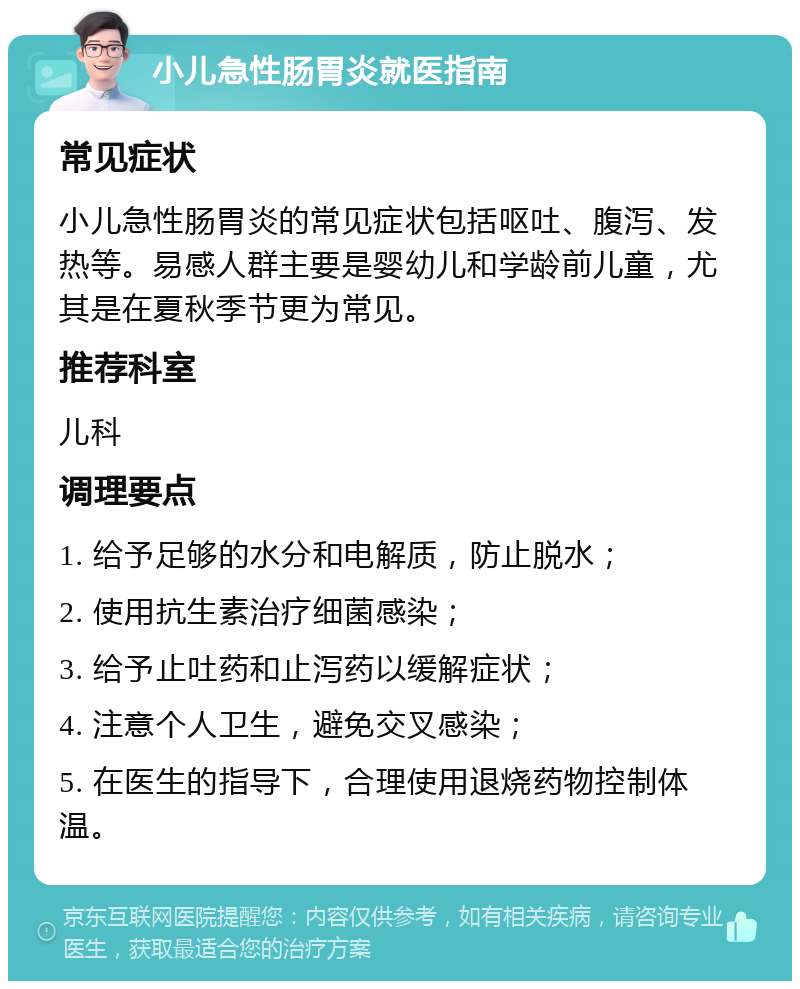 小儿急性肠胃炎就医指南 常见症状 小儿急性肠胃炎的常见症状包括呕吐、腹泻、发热等。易感人群主要是婴幼儿和学龄前儿童，尤其是在夏秋季节更为常见。 推荐科室 儿科 调理要点 1. 给予足够的水分和电解质，防止脱水； 2. 使用抗生素治疗细菌感染； 3. 给予止吐药和止泻药以缓解症状； 4. 注意个人卫生，避免交叉感染； 5. 在医生的指导下，合理使用退烧药物控制体温。