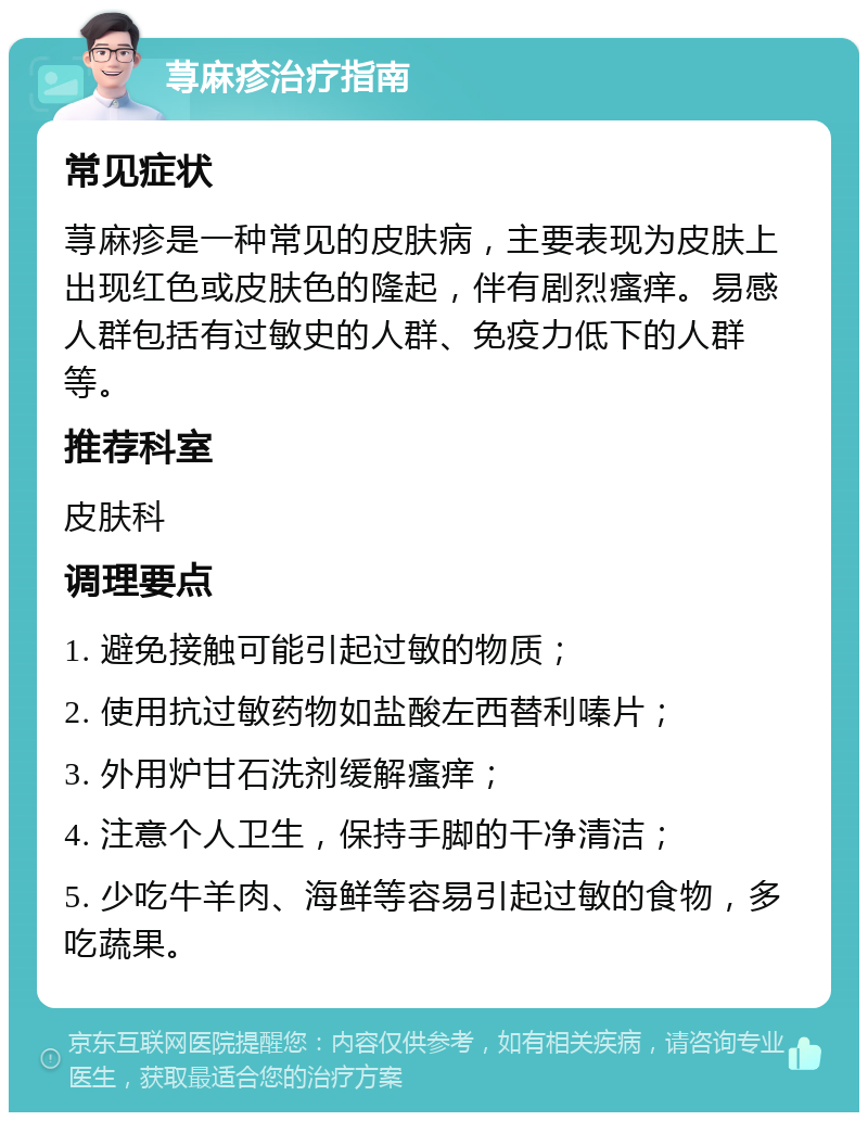 荨麻疹治疗指南 常见症状 荨麻疹是一种常见的皮肤病，主要表现为皮肤上出现红色或皮肤色的隆起，伴有剧烈瘙痒。易感人群包括有过敏史的人群、免疫力低下的人群等。 推荐科室 皮肤科 调理要点 1. 避免接触可能引起过敏的物质； 2. 使用抗过敏药物如盐酸左西替利嗪片； 3. 外用炉甘石洗剂缓解瘙痒； 4. 注意个人卫生，保持手脚的干净清洁； 5. 少吃牛羊肉、海鲜等容易引起过敏的食物，多吃蔬果。